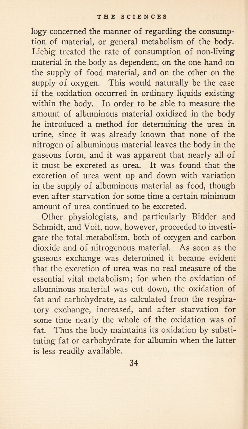 logy concerned the manner of regarding the consump¬ tion of material, or general metabolism of the body. Liebig treated the rate of consumption of non-living material in the body as dependent, on the one hand on the supply of food material, and on the other on the supply of oxygen. This would naturally be the case if the oxidation occurred in ordinary liquids existing within the body. In order to be able to measure the amount of albuminous material oxidized in the body he introduced a method for determining the urea in urine, since it was already known that none of the nitrogen of albuminous material leaves the body in the gaseous form, and it was apparent that nearly all of it must be excreted as urea. It was found that the excretion of urea went up and down with variation in the supply of albuminous material as food, though even after starvation for some time a certain minimum amount of urea continued to be excreted. Other physiologists, and particularly Bidder and Schmidt, and Voit, now, however, proceeded to investi¬ gate the total metabolism, both of oxygen and carbon dioxide and of nitrogenous material. As soon as the gaseous exchange was determined it became evident that the excretion of urea was no real measure of the essential vital metabolism; for when the oxidation of albuminous material was cut down, the oxidation of fat and carbohydrate, as calculated from the respira¬ tory exchange, increased, and after starvation for some time nearly the whole of the oxidation was of fat. Thus the body maintains its oxidation by substi¬ tuting fat or carbohydrate for albumin when the latter is less readily available.