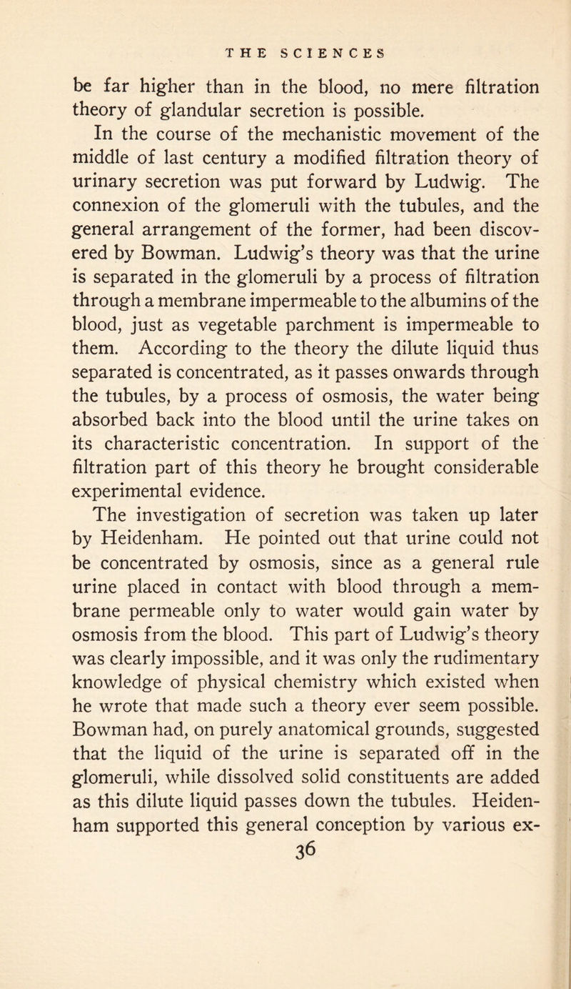 be far higher than in the blood, no mere filtration theory of glandular secretion is possible. In the course of the mechanistic movement of the middle of last century a modified filtration theory of urinary secretion was put forward by Ludwig. The connexion of the glomeruli with the tubules, and the general arrangement of the former, had been discov¬ ered by Bowman. Ludwig's theory was that the urine is separated in the glomeruli by a process of filtration through a membrane impermeable to the albumins of the blood, just as vegetable parchment is impermeable to them. According to the theory the dilute liquid thus separated is concentrated, as it passes onwards through the tubules, by a process of osmosis, the water being absorbed back into the blood until the urine takes on its characteristic concentration. In support of the filtration part of this theory he brought considerable experimental evidence. The investigation of secretion was taken up later by Heidenham. He pointed out that urine could not be concentrated by osmosis, since as a general rule urine placed in contact with blood through a mem¬ brane permeable only to water would gain water by osmosis from the blood. This part of Ludwig’s theory was clearly impossible, and it was only the rudimentary knowledge of physical chemistry which existed when he wrote that made such a theory ever seem possible. Bowman had, on purely anatomical grounds, suggested that the liquid of the urine is separated off in the glomeruli, while dissolved solid constituents are added as this dilute liquid passes down the tubules. Heiden¬ ham supported this general conception by various ex-