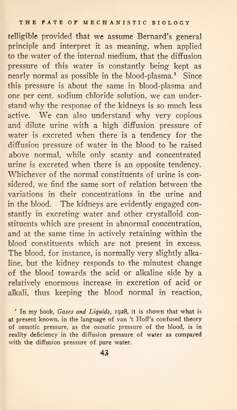 telligible provided that we assume Bernard's general principle and interpret it as meaning, when applied to the water of the internal medium, that the diffusion pressure of this water is constantly being kept as nearly normal as possible in the blood-plasma.1 Since this pressure is about the same in blood-plasma and one per cent, sodium chloride solution, we can under¬ stand why the response of the kidneys is so much less active. We can also understand why very copious and dilute urine with a high diffusion pressure of water is excreted when there is a tendency for the diffusion pressure of water in the blood to be raised above normal, while only scanty and concentrated urine is excreted when there is an opposite tendency. Whichever of the normal constituents of urine is con¬ sidered, we find the same sort of relation between the variations in their concentrations in the urine and in the blood. The kidneys are evidently engaged con¬ stantly in excreting water and other crystalloid con¬ stituents which are present in abnormal concentration, and at the same time in actively retaining within the blood constituents which are not present in excess. The blood, for instance, is normally very slightly alka¬ line, but the kidney responds to the minutest change of the blood towards the acid or alkaline side by a relatively enormous increase in excretion of acid or alkali, thus keeping the blood normal in reaction, 1 In my book, Gases and Liquids, 1928, it is shown that what is at present known, in the language of van ’t Hoff’s confused theory of osmotic pressure, as the osmotic pressure of the blood, is in reality deficiency in the diffusion pressure of water as compared with the diffusion pressure of pure water.