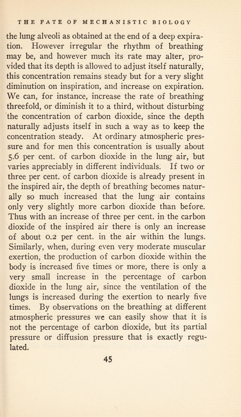 the lung alveoli as obtained at the end of a deep expira¬ tion. However irregular the rhythm of breathing may be, and however much its rate may alter, pro¬ vided that its depth is allowed to adjust itself naturally, this concentration remains steady but for a very slight diminution on inspiration, and increase on expiration. We can, for instance, increase the rate of breathing threefold, or diminish it to a third, without disturbing the concentration of carbon dioxide, since the depth naturally adjusts itself in such a way as to keep the concentration steady. At ordinary atmospheric pres¬ sure and for men this concentration is usually about 5.6 per cent, of carbon dioxide in the lung air, but varies appreciably in different individuals. If two or three per cent, of carbon dioxide is already present in the inspired air, the depth of breathing becomes natur¬ ally so much increased that the lung air contains only very slightly more carbon dioxide than before. Thus with an increase of three per cent, in the carbon dioxide of the inspired air there is only an increase of about 0.2 per cent, in the air within the lungs. Similarly, when, during even very moderate muscular exertion, the production of carbon dioxide within the body is increased five times or more, there is only a very small increase in the percentage of carbon dioxide in the lung air, since the ventilation of the lungs is increased during the exertion to nearly five times. By observations on the breathing at different atmospheric pressures we can easily show that it is not the percentage of carbon dioxide, but its partial pressure or diffusion pressure that is exactly regu¬ lated.