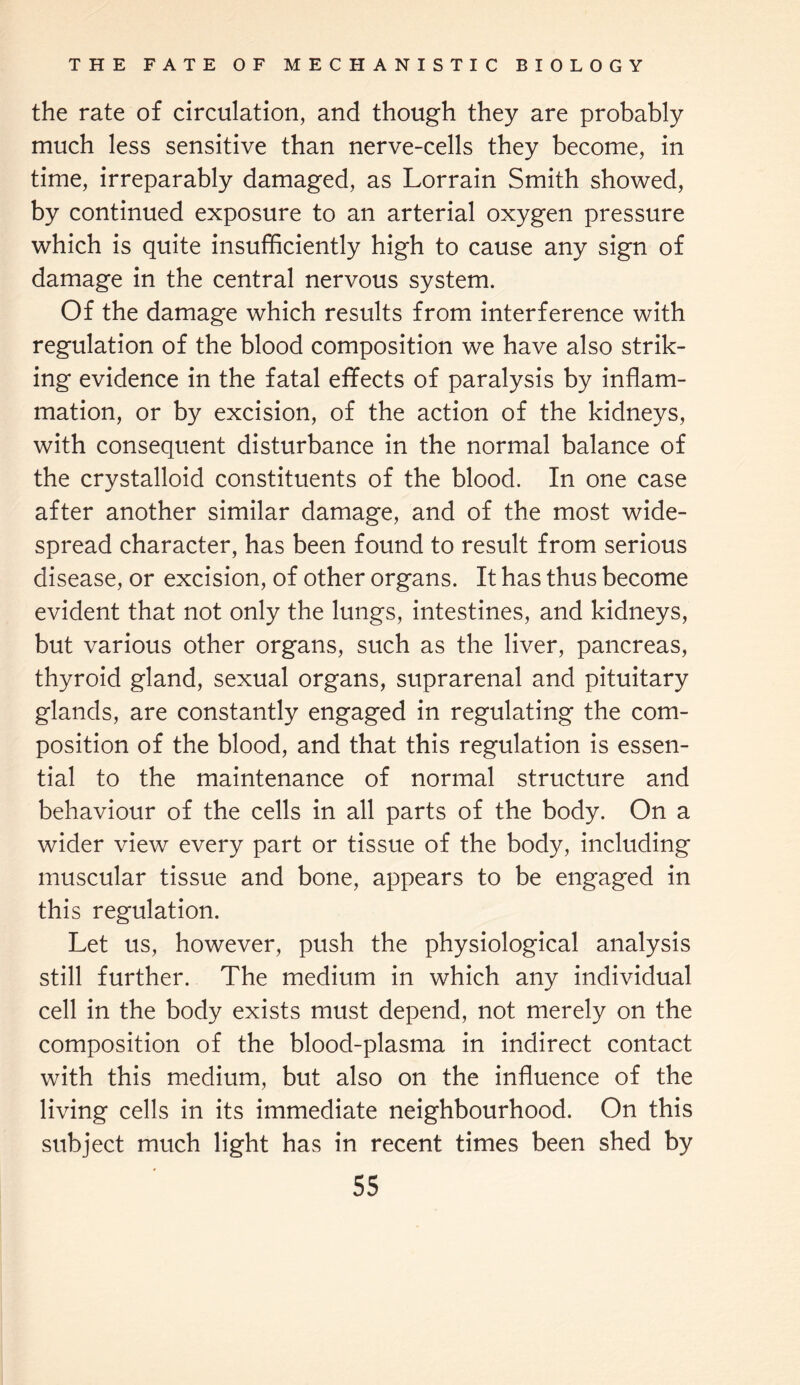 the rate of circulation, and though they are probably much less sensitive than nerve-cells they become, in time, irreparably damaged, as Lorrain Smith showed, by continued exposure to an arterial oxygen pressure which is quite insufficiently high to cause any sign of damage in the central nervous system. Of the damage which results from interference with regulation of the blood composition we have also strik¬ ing evidence in the fatal effects of paralysis by inflam¬ mation, or by excision, of the action of the kidneys, with consequent disturbance in the normal balance of the crystalloid constituents of the blood. In one case after another similar damage, and of the most wide¬ spread character, has been found to result from serious disease, or excision, of other organs. It has thus become evident that not only the lungs, intestines, and kidneys, but various other organs, such as the liver, pancreas, thyroid gland, sexual organs, suprarenal and pituitary glands, are constantly engaged in regulating the com¬ position of the blood, and that this regulation is essen¬ tial to the maintenance of normal structure and behaviour of the cells in all parts of the body. On a wider view every part or tissue of the body, including muscular tissue and bone, appears to be engaged in this regulation. Let us, however, push the physiological analysis still further. The medium in which any individual cell in the body exists must depend, not merely on the composition of the blood-plasma in indirect contact with this medium, but also on the influence of the living cells in its immediate neighbourhood. On this subject much light has in recent times been shed by