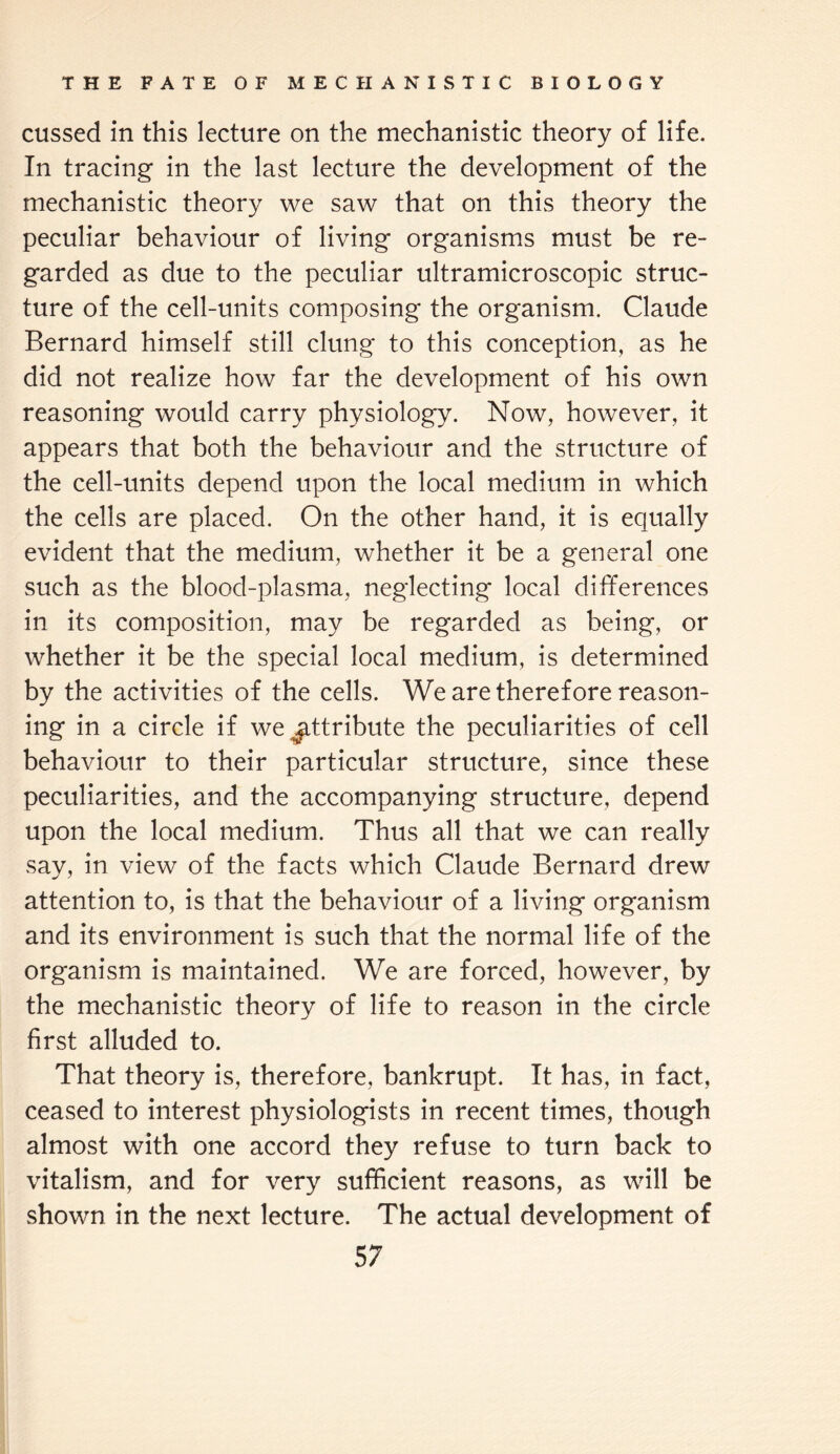 cussed in this lecture on the mechanistic theory of life. In tracing in the last lecture the development of the mechanistic theory we saw that on this theory the peculiar behaviour of living organisms must be re¬ garded as due to the peculiar ultramicroscopic struc¬ ture of the cell-units composing the organism. Claude Bernard himself still clung to this conception, as he did not realize how far the development of his own reasoning would carry physiology. Now, however, it appears that both the behaviour and the structure of the cell-units depend upon the local medium in which the cells are placed. On the other hand, it is equally evident that the medium, whether it be a general one such as the blood-plasma, neglecting local differences in its composition, may be regarded as being, or whether it be the special local medium, is determined by the activities of the cells. We are therefore reason¬ ing in a circle if we attribute the peculiarities of cell behaviour to their particular structure, since these peculiarities, and the accompanying structure, depend upon the local medium. Thus all that we can really say, in view of the facts which Claude Bernard drew attention to, is that the behaviour of a living organism and its environment is such that the normal life of the organism is maintained. We are forced, however, by the mechanistic theory of life to reason in the circle first alluded to. That theory is, therefore, bankrupt. It has, in fact, ceased to interest physiologists in recent times, though almost with one accord they refuse to turn back to vitalism, and for very sufficient reasons, as will be shown in the next lecture. The actual development of