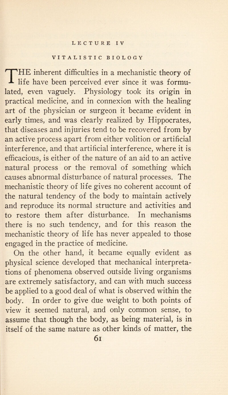 LECTURE IV VITALISTIC BIOLOGY THE inherent difficulties in a mechanistic theory of life have been perceived ever since it was formu¬ lated, even vaguely. Physiology took its origin in practical medicine, and in connexion with the healing art of the physician or surgeon it became evident in early times, and was clearly realized by Hippocrates, that diseases and injuries tend to be recovered from by an active process apart from either volition or artificial interference, and that artificial interference, where it is efficacious, is either of the nature of an aid to an active natural process or the removal of something which causes abnormal disturbance of natural processes. The mechanistic theory of life gives no coherent account of the natural tendency of the body to maintain actively and reproduce its normal structure and activities and to restore them after disturbance. In mechanisms there is no such tendency, and for this reason the mechanistic theory of life has never appealed to those engaged in the practice of medicine. On the other hand, it became equally evident as physical science developed that mechanical interpreta¬ tions of phenomena observed outside living organisms are extremely satisfactory, and can with much success be applied to a good deal of what is observed within the body. In order to give due weight to both points of view it seemed natural, and only common sense, to assume that though the body, as being material, is in itself of the same nature as other kinds of matter, the