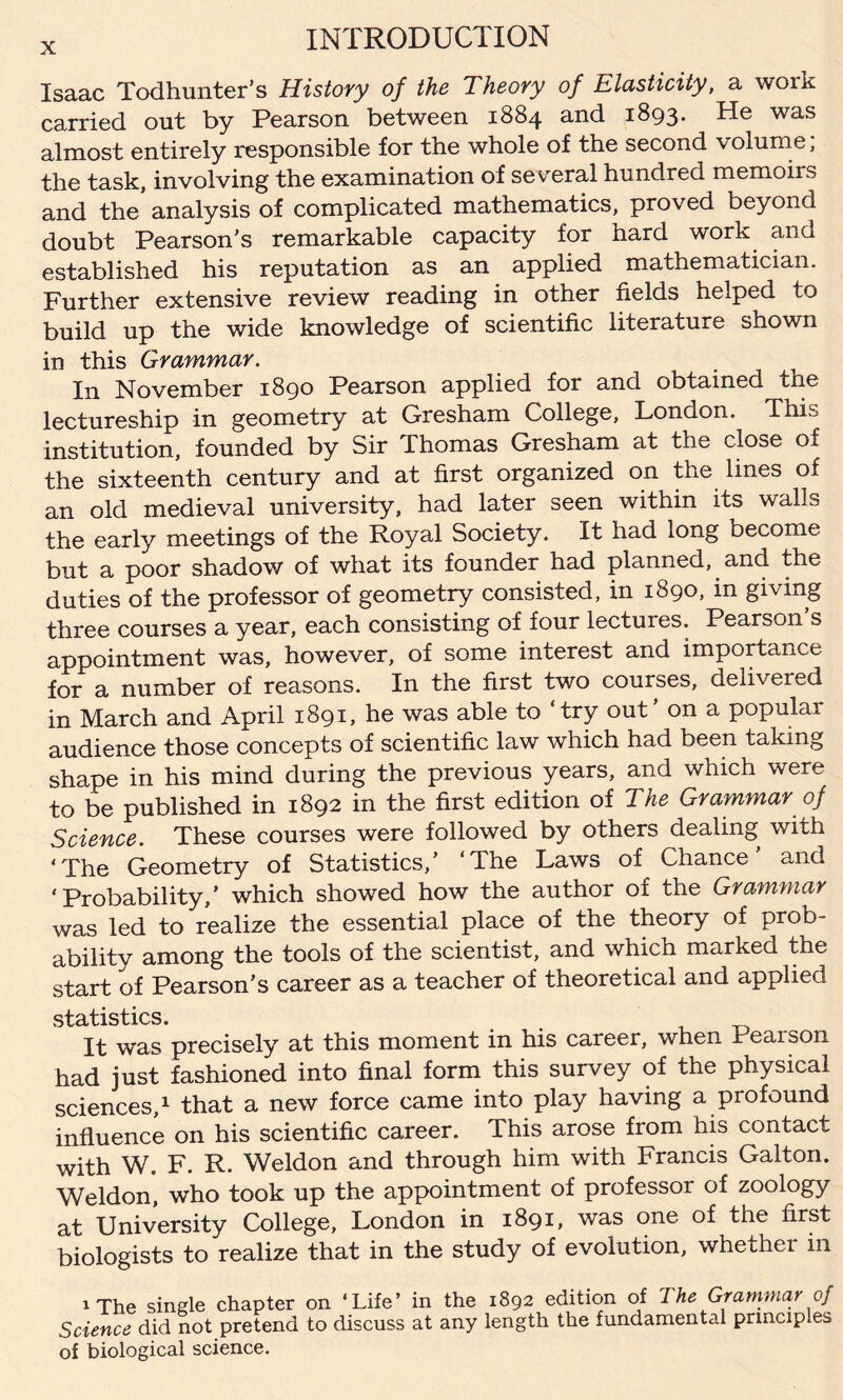 Isaac Todhunter’s History of the Theory of Elasticity, a work carried out by Pearson between 1884 and 1893. He was almost entirely responsible for the whole of the second v olume, the task, involving the examination of several hundred memoirs and the* analysis of complicated mathematics, proved beyond doubt Pearson's remarkable capacity for hard work and established his reputation as an applied mathematician. Further extensive review reading in other fields helped to build up the wide knowledge of scientific literature shown in this Grammar. In November 1890 Pearson applied for and obtained the lectureship in geometry at Gresham College, London. This institution, founded by Sir Thomas Gresham at the close of the sixteenth century and at first organized on the lines of an old medieval university, had later seen within its walls the early meetings of the Royal Society. It had long become but a poor shadow of what its founder had planned, and the duties of the professor of geometry consisted, in 1890, in giving three courses a year, each consisting of four lectures. Pearson s appointment was, however, of some interest and importance for a number of reasons. In the first two courses, delivered in March and April 1891, he was able to ‘try out’ on a popular audience those concepts of scientific law which had been taking shape in his mind during the previous years, and which were to be published in 1892 in the first edition of The Grammar of Science. These courses were followed by others dealing with ‘The Geometry of Statistics,’ ‘The Laws of Chance' and ‘Probability,’ which showed how the author of the Grammar was led to realize the essential place of the theory of prob¬ ability among the tools of the scientist, and which marked the start of Pearson’s career as a teacher of theoretical and applied statistics. It was precisely at this moment in his career, when Pearson had just fashioned into final form this survey of the physical sciences,1 that a new force came into play having a profound influence on his scientific career. This arose from his contact with W. F. R. Weldon and through him with Francis Galton. Weldon, who took up the appointment of professor of zoology at University College, London in 1891, was one of the first biologists to realize that in the study of evolution, whether m 1 The single chapter on ‘Life’ in the 1892 edition of The Grammar of Science did not pretend to discuss at any length the fundamental principles of biological science.