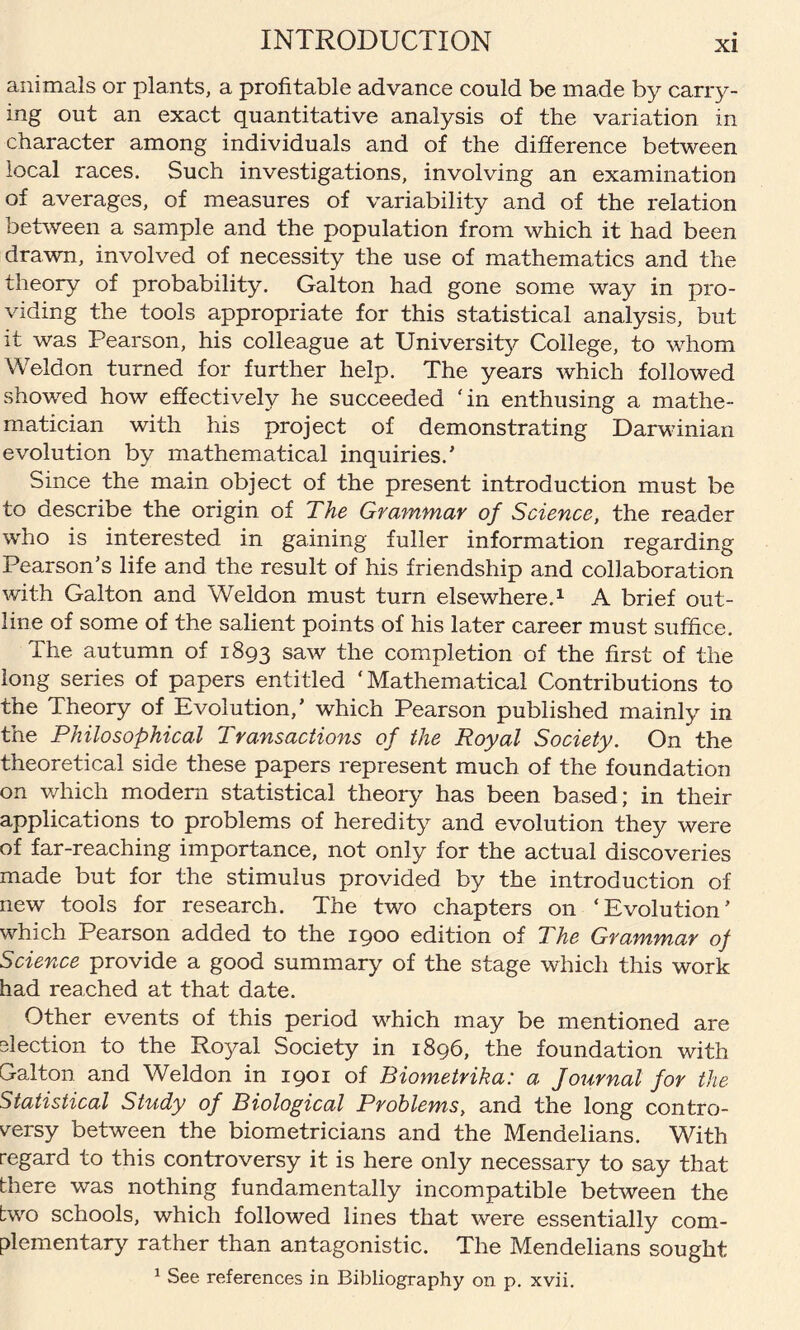 animals or plants, a profitable advance could be made by carry¬ ing out an exact quantitative analysis of the variation in character among individuals and of the difference between local races. Such investigations, involving an examination of averages, of measures of variability and of the relation between a sample and the population from which it had been drawn, involved of necessity the use of mathematics and the theory of probability. Galton had gone some way in pro¬ viding the tools appropriate for this statistical analysis, but it was Pearson, his colleague at University College, to whom Weldon turned for further help. The years which followed showed how effectively he succeeded 'in enthusing a mathe¬ matician with his project of demonstrating Darwinian evolution by mathematical inquiries.' Since the main object of the present introduction must be to describe the origin of The Grammar of Science, the reader who is interested in gaining fuller information regarding Pearson’s life and the result of his friendship and collaboration with Galton and Weldon must turn elsewhere.1 A brief out¬ line of some of the salient points of his later career must suffice. The autumn of 1893 saw the completion of the first of the long series of papers entitled ‘Mathematical Contributions to the Theory of Evolution,’ which Pearson published mainly in the Philosophical Transactions of the Royal Society. On the theoretical side these papers represent much of the foundation on which modem statistical theory has been based; in their applications to problems of heredity and evolution they were of far-reaching importance, not only for the actual discoveries made but for the stimulus provided by the introduction of new tools for research. The two chapters on ‘Evolution’ which Pearson added to the 1900 edition of The Grammar of Science provide a good summary of the stage which this work had reached at that date. Other events of this period which may be mentioned are election to the Royal Society in 1896, the foundation with Galton and Weldon in 1901 of Biometrika: a Journal for the Statistical Study of Biological Problems, and the long contro¬ versy between the biometricians and the Mendelians. With regard to this controversy it is here only necessary to say that there was nothing fundamentally incompatible between the two schools, which followed lines that were essentially com¬ plementary rather than antagonistic. The Mendelians sought 1 See references in Bibliography on p. xvii.