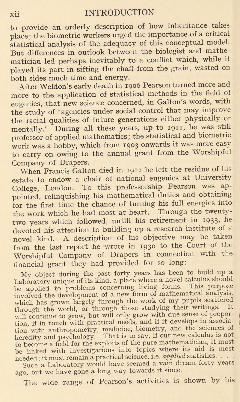 to provide an orderly description of how inheritance takes place; the biometric workers urged the importance of a critical statistical analysis of the adequacy of this conceptual model. But differences in outlook between the biologist and mathe¬ matician led perhaps inevitably to a conflict which, while it played its part in sifting the chaff from the grain, wasted on both sides much time and energy. After Weldon’s early death in 1906 Pearson turned more and more to the application of statistical methods in the field of eugenics, that new science concerned, in Galton s words, with the study of ‘ agencies under social control that may improve the racial qualities of future generations either physically or mentally.’ During all these years, up to 1911, he was still professor of applied mathematics; the statistical and biometric work was a hobby, which from 1903 onwards it was more easy to carry on owing to the annual grant from the Worshipful Company of Drapers. When Francis Galton died in 1911 he left the residue of his estate to endow a chair of national eugenics at University College, London. To this professorship Pearson was ap¬ pointed, relinquishing his mathematical duties and obtaining for the first time the chance of turning his full energies into the work which he had most at heart. Through the twenty- two years which followed, untill his retirement in 1933, he devoted his attention to building up a research institute of a novel kind. A description of his objective may be taken from the last report he wrote in 1930 to the Court of the Worshipful Company of Drapers in connection with the financial grant they had provided for so long: My object during the past forty years has been to build up a Laboratory unique of its kind, a place where a novel calculus should be applied to problems concerning living forms. This purpose involved the development of a new form of mathematical analysis, which has grown largely through the work of my pupils scattered through the world, or through those studying their writings. It will continue to grow, but will only grow with due sense of propor¬ tion, if in touch with practical needs, and if it develops in associa¬ tion’with anthropometry, medicine, biometry, and the sciences of heredity and psychology. That is to say, if our new calculus is not to become a field for the exploits of the pure mathematician, it must be linked with investigations into topics where its aid is most needed; it must remain a practical science, i.e. applied statistics. . . . Such a Laboratory would have seemed a vain dream forty years ago, but we have gone a long way towards it since. The wide range of Pearson’s activities is shown by his