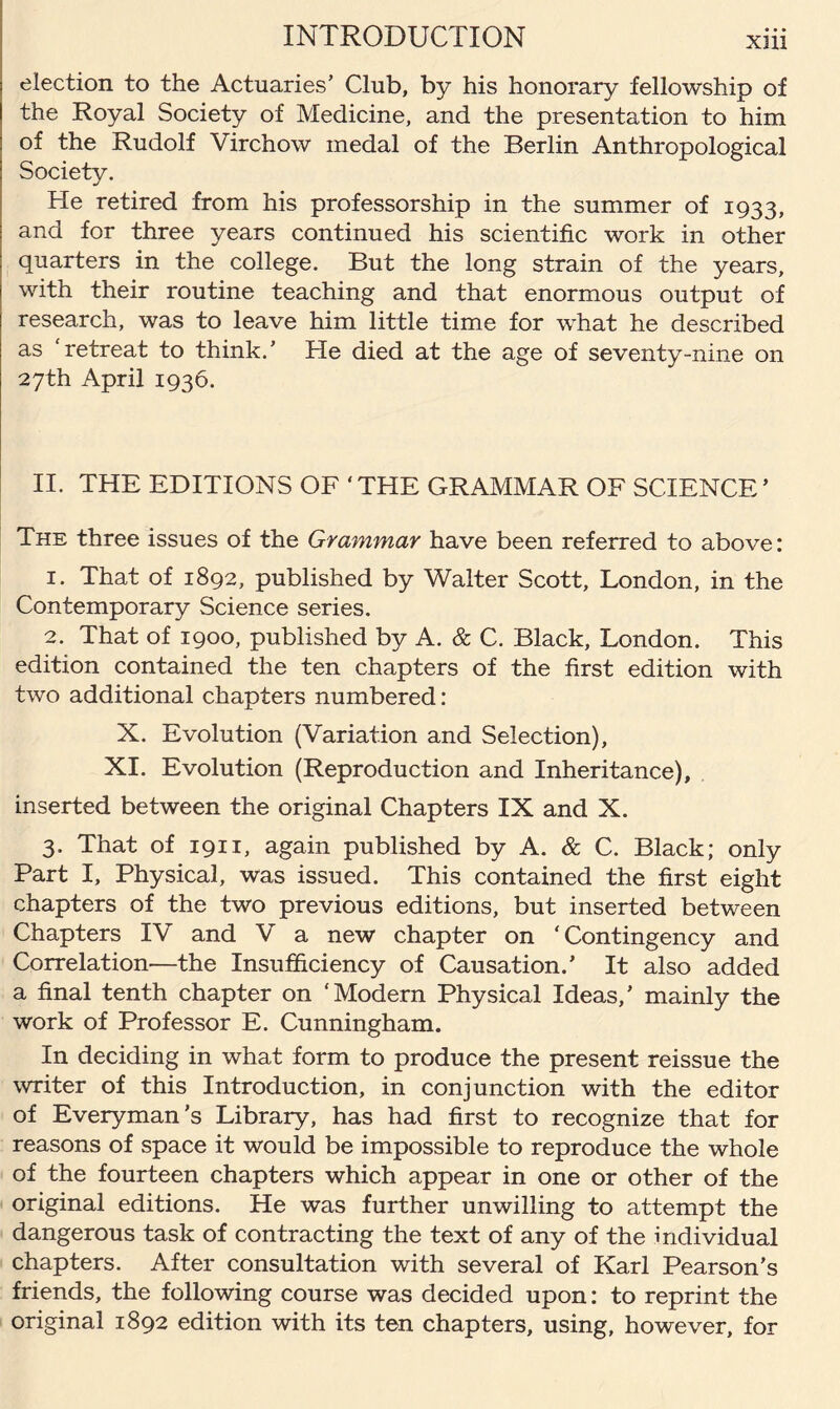 XHl election to the Actuaries’ Club, by his honorary fellowship of the Royal Society of Medicine, and the presentation to him of the Rudolf Virchow medal of the Berlin Anthropological Society. He retired from his professorship in the summer of 1933, and for three years continued his scientific work in other quarters in the college. But the long strain of the years, with their routine teaching and that enormous output of research, was to leave him little time for what he described as 'retreat to think.’ He died at the age of seventy-nine on 27th April 1936. II. THE EDITIONS OF 4 THE GRAMMAR OF SCIENCE ’ The three issues of the Grammar have been referred to above: 1. That of 1892, published by Walter Scott, London, in the Contemporary Science series. 2. That of 1900, published by A. & C. Black, London. This edition contained the ten chapters of the first edition with two additional chapters numbered: X. Evolution (Variation and Selection), XI. Evolution (Reproduction and Inheritance), inserted between the original Chapters IX and X. 3. That of 1911, again published by A. & C. Black; only Part I, Physical, was issued. This contained the first eight chapters of the two previous editions, but inserted between Chapters IV and V a new chapter on ‘Contingency and Correlation—the Insufficiency of Causation.’ It also added a final tenth chapter on ‘Modern Physical Ideas,’ mainly the work of Professor E. Cunningham. In deciding in what form to produce the present reissue the writer of this Introduction, in conjunction with the editor of Everyman’s Library, has had first to recognize that for reasons of space it would be impossible to reproduce the whole of the fourteen chapters which appear in one or other of the original editions. He was further unwilling to attempt the dangerous task of contracting the text of any of the individual chapters. After consultation with several of Karl Pearson’s friends, the following course was decided upon: to reprint the original 1892 edition with its ten chapters, using, however, for