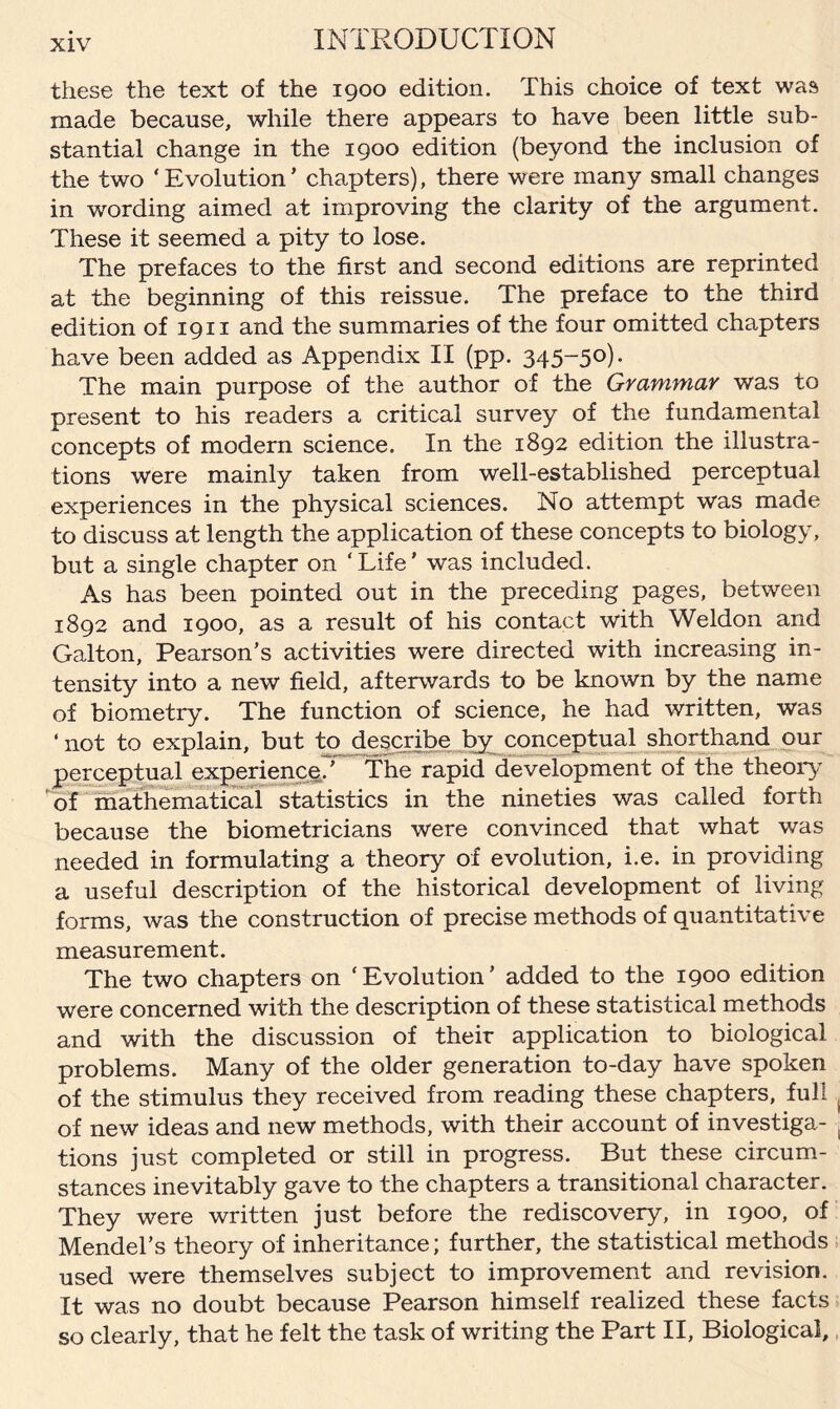 these the text of the 1900 edition. This choice of text was made because, while there appears to have been little sub¬ stantial change in the 1900 edition (beyond the inclusion of the two ‘Evolution’ chapters), there were many small changes in wording aimed at improving the clarity of the argument. These it seemed a pity to lose. The prefaces to the first and second editions are reprinted at the beginning of this reissue. The preface to the third edition of 1911 and the summaries of the four omitted chapters have been added as Appendix II (pp. 345-50). The main purpose of the author of the Grammar was to present to his readers a critical survey of the fundamental concepts of modern science. In the 1892 edition the illustra¬ tions were mainly taken from well-established perceptual experiences in the physical sciences. No attempt was made to discuss at length the application of these concepts to biology, but a single chapter on ‘Life’ was included. As has been pointed out in the preceding pages, between 1892 and 1900, as a result of his contact with Weldon and Galton, Pearson’s activities were directed with increasing in¬ tensity into a new field, afterwards to be known by the name of biometry. The function of science, he had written, was ‘ not to explain, but to describe by conceptual shorthand our perceptual experience.’ The rapid development of the theory of mathematical statistics in the nineties was called forth because the biometricians were convinced that what was needed in formulating a theory of evolution, i.e. in providing a useful description of the historical development of living forms, was the construction of precise methods of quantitative measurement. The two chapters on ‘Evolution’ added to the 1900 edition were concerned with the description of these statistical methods and with the discussion of their application to biological problems. Many of the older generation to-day have spoken of the stimulus they received from reading these chapters, full , of new ideas and new methods, with their account of investiga- . tions just completed or still in progress. But these circum¬ stances inevitably gave to the chapters a transitional character. They were written just before the rediscovery, in 1900, of Mendel’s theory of inheritance; further, the statistical methods used were themselves subject to improvement and revision. It was no doubt because Pearson himself realized these facts so clearly, that he felt the task of writing the Part II, Biological,