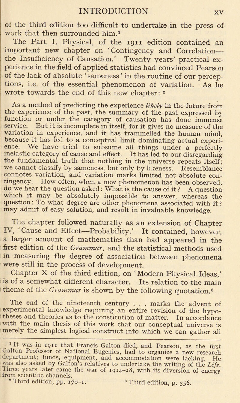 of the third edition too difficult to undertake in the press of work that then surrounded him.1 The Part I, Physical, of the 1911 edition contained an important new chapter on ‘Contingency and Correlation— the Insufficiency of Causation/ Twenty years’ practical ex¬ perience in the field of applied statistics had convinced Pearson of the lack of absolute ‘ sameness ’ in the routine of our percep¬ tions, i.e. of the essential phenomenon of variation. As he wrote towards the end of this new chapter: 2 As a method of predicting the experience likely in the future from the experience of the past, the summary of the past expressed b} function or under the category of causation has done immense service. But it is incomplete in itself, for it gives no measure of the variation in experience, and it has trammelled the human mind, because it has led to a conceptual limit dominating actual experi¬ ence. We have tried to subsume all things under a perfectly inelastic category of cause and effect. It has led to our disregarding the fundamental truth that nothing in the universe repeats itself; we cannot classify by sameness, but only by likeness. Resemblance connotes variation, and variation marks limited not absolute con¬ tingency. How often, when a new phenomenon has been observed, do we hear the question asked: What is the cause of it ? A question which it may be absolutely impossible to answer, whereas the question: To what degree are other phenomena associated with it? may admit of easy solution, and result in invaluable knowledge. The chapter followed naturally as an extension of Chapter IV, ‘Cause and Effect—Probability.’ It contained, however, a larger amount of mathematics than had appeared in the first edition of the Grammar, and the statistical methods used in measuring the degree of association between phenomena were still in the process of development. Chapter X of the third edition, on ‘Modern Physical Ideas,’ is of a somewhat different character. Its relation to the main theme of the Grammar is shown by the following quotation.3 The end of the nineteenth century . . . marks the advent of experimental knowledge requiring an entire revision of the hypo¬ theses and theories as to the constitution of matter. In accordance with the main thesis of this work that our conceptual universe is merely the simplest logical construct into which we can gather all „ 1 It was in 1911 that Francis Galton died, and Pearson, as the first Galton Professor of National Eugenics, had to organize a new research department; funds, equipment, and accommodation were lacking. He was also asked by Galton’s relatives to undertake the writing of the Life. Three years later came the war of 1914-18, with its diversion of energy from scientific channels. 2 Third edition, pp. 170-1. 3 Third edition, p. 356.
