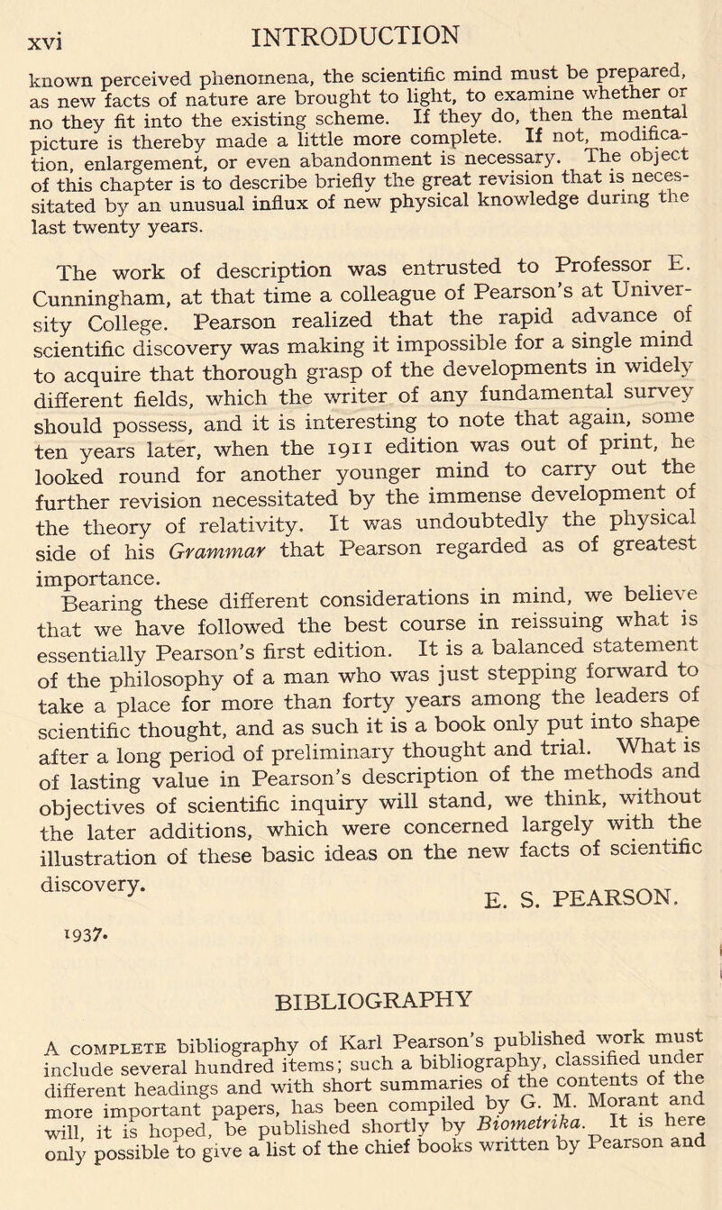 known perceived phenomena, the scientific mind must be prepared, as new facts of nature are brought to light, to examine whether or no they fit into the existing scheme. If they do, then the mental picture is thereby made a little more complete. If not modifica¬ tion, enlargement, or even abandonment is necessary. The object of this chapter is to describe briefly the great revision that is neces¬ sitated by an unusual influx of new physical knowledge during tne last twenty years. The work of description was entrusted to Professor E. Cunningham, at that time a colleague of Pearson s at Univer¬ sity College. Pearson realized that the rapid advance of scientific discovery was making it impossible for a single mind to acquire that thorough grasp of the developments in widely different fields, which the writer of any fundamental survey should possess, and it is interesting to note that again, some ten years later, when the 1911 edition was out of print, he looked round for another younger mind to carry out the further revision necessitated by the immense development of the theory of relativity. It was undoubtedly the physical side of his Grammar that Pearson regarded as of greatest importance. Bearing these different considerations in mind, we believe that we have followed the best course in reissuing what is essentially Pearson’s first edition. It is a balanced statement of the philosophy of a man who was just stepping forward to take a place for more than forty years among the leaders of scientific thought, and as such it is a book only put into shape after a long period of preliminary thought and trial. What is of lasting value in Pearson’s description of the methods and objectives of scientific inquiry will stand, we think, without the later additions, which were concerned largely with the illustration of these basic ideas on the new facts of scientific discovery. E. S. PEARSON. BIBLIOGRAPHY more important papei will, it is hoped, be ] only possible to give a list of the chief books written by Pearson and