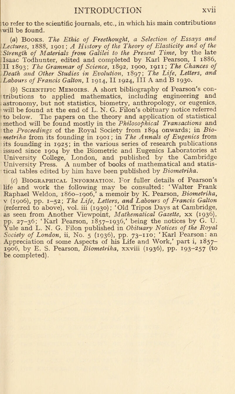 to refer to the scientific journals, etc., in which his main contributions •will be found. (a) Books. The Ethic of Freethought, a Selection of Essays and Lectures, 1888, 1901; A History of the Theory of Elasticity and of the Strength of Materials from Galilei to the Present Time, by the late Isaac Todhunter, edited and completed by Karl Pearson, I 1886, II 1893; The Grammar of Science, 1892, 1900, 1911; The Chances of Death and Other Studies in Evolution, 1897; The Life, Letters, and Labours of Francis Galton, I 1914, II 1924, III A and B 1930. (b) Scientific Memoirs. A short bibliography of Pearson's con¬ tributions to applied mathematics, including engineering and astronomy, but not statistics, biometry, anthropology, or eugenics, will be found at the end of L. N. G. Filon’s obituary notice referred to below. The papers on the theory and application of statistical method will be found mostly in the Philosophical Transactions and the Proceedings of the Royal Society from 1894 onwards; in Bio- metrika from its founding in 1901; in The Annals of Eugenics from its founding in 1925; in the various series of research publications issued since 1904 by the Biometric and Eugenics Laboratories at University College, London, and published by the Cambridge University Press. A number of books of mathematical and statis¬ tical tables edited by him have been published by Biometrika. (c) Biographical Information. For fuller details of Pearson's life and work the following may be consulted: ‘Walter Frank Raphael Weldon, 1860-1906,’ a memoir by K. Pearson, Biometrika, v (1906), pp. 1-52; The Life, Letters, and Labours of Francis Galton (referred to above), vol. iii (1930); ‘Old Tripos Days at Cambridge, as seen from Another Viewpoint, Mathematical Gazette, xx (1936), pp. 27-36; ‘Karl Pearson, 1857-1936,’ being the notices by G. U. Yule and L. N. G. Filon published in Obituary Notices of the Royal Society of London, ii, No. 5 (1936), pp. 73-110; ‘Karl Pearson: an Appreciation of some Aspects of his Life and Work,’ part i, 1857- 1906, by E. S. Pearson, Biometrika, xxviii (1936), pp. I93~257 (to be completed).