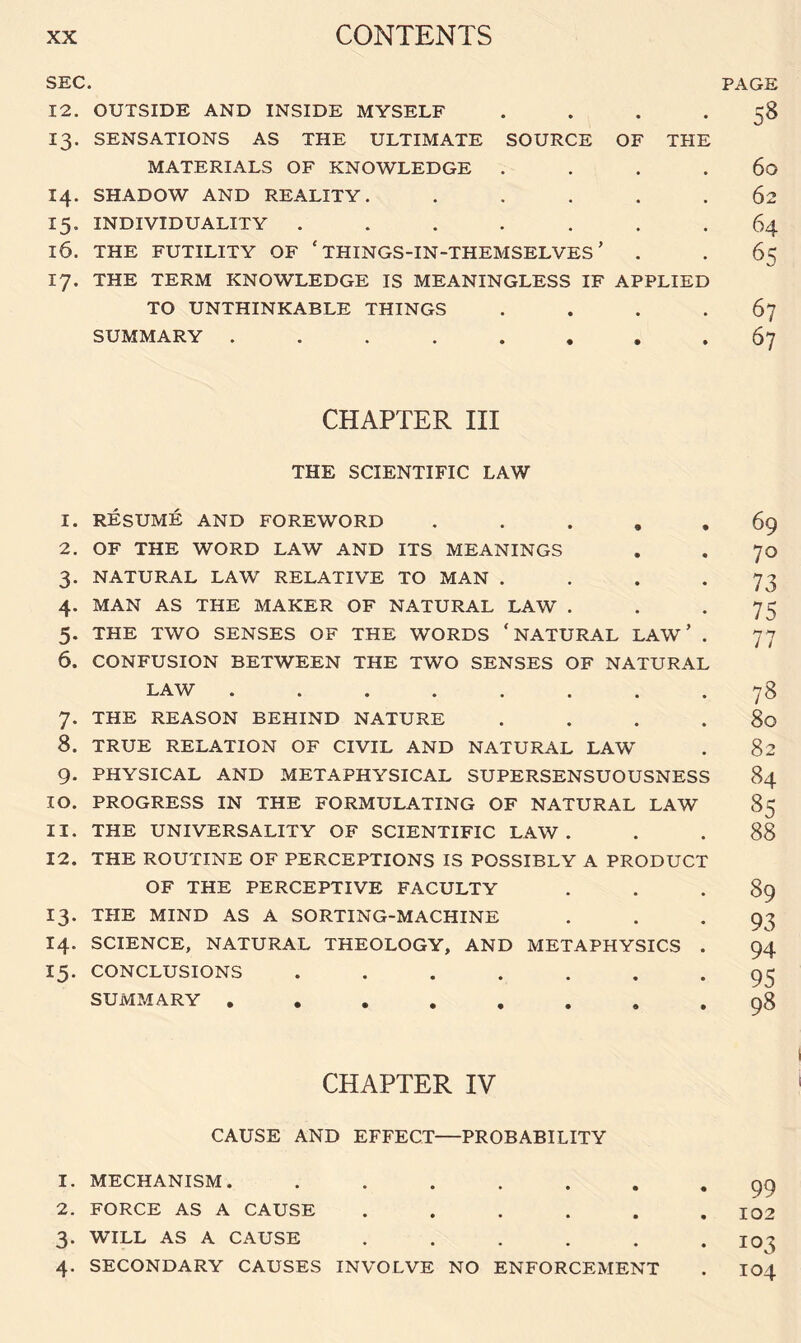 SEC. 12. OUTSIDE AND INSIDE MYSELF . 13. SENSATIONS AS THE ULTIMATE SOURCE OF THE MATERIALS OF KNOWLEDGE . . . . 14. SHADOW AND REALITY. . . . . . 15. INDIVIDUALITY ....... 16. THE FUTILITY OF ‘ THINGS-IN-THEMSELVES ’ 17. THE TERM KNOWLEDGE IS MEANINGLESS IF APPLIED TO UNTHINKABLE THINGS . SUMMARY ........ PAGE 58 60 62 64 65 67 67 CHAPTER III THE SCIENTIFIC LAW 1. RESUME AND FOREWORD . 2. OF THE WORD LAW AND ITS MEANINGS 3. NATURAL LAW RELATIVE TO MAN . 4. MAN AS THE MAKER OF NATURAL LAW . 5. THE TWO SENSES OF THE WORDS ‘NATURAL LAW ’ . 6. CONFUSION BETWEEN THE TWO SENSES OF NATURAL LAW ........ 7. THE REASON BEHIND NATURE . . . . 8. TRUE RELATION OF CIVIL AND NATURAL LAW 9. PHYSICAL AND METAPHYSICAL SUPERSENSUOUSNESS 10. PROGRESS IN THE FORMULATING OF NATURAL LAW 11. THE UNIVERSALITY OF SCIENTIFIC LAW. 12. THE ROUTINE OF PERCEPTIONS IS POSSIBLY A PRODUCT OF THE PERCEPTIVE FACULTY 13. THE MIND AS A SORTING-MACHINE 14. SCIENCE, NATURAL THEOLOGY, AND METAPHYSICS . 15. CONCLUSIONS ....... SUMMARY . 69 70 73 75 77 78 80 82 84 85 88 89 93 94 95 98 CHAPTER IV CAUSE AND EFFECT—PROBABILITY 1. MECHANISM. ...... 2. FORCE AS A CAUSE ..... 3. WILL AS A CAUSE ..... 4. SECONDARY CAUSES INVOLVE NO ENFORCEMENT 99 102 103 104