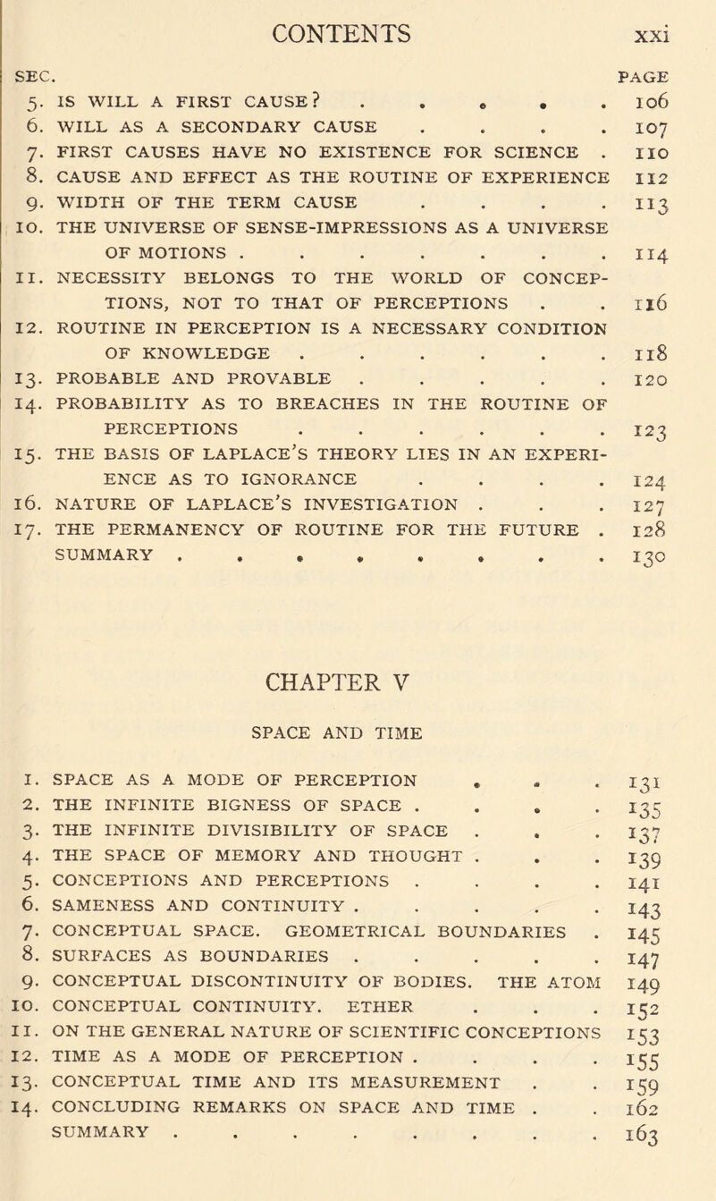 SEC. 5. IS WILL A FIRST CAUSE? e 6. WILL AS A SECONDARY CAUSE . 7. FIRST CAUSES HAVE NO EXISTENCE FOR SCIENCE . 8. CAUSE AND EFFECT AS THE ROUTINE OF EXPERIENCE 9. WIDTH OF THE TERM CAUSE . 10. THE UNIVERSE OF SENSE-IMPRESSIONS AS A UNIVERSE OF MOTIONS ....... 11. NECESSITY BELONGS TO THE WORLD OF CONCEP¬ TIONS, NOT TO THAT OF PERCEPTIONS 12. ROUTINE IN PERCEPTION IS A NECESSARY CONDITION OF KNOWLEDGE ...... 13. PROBABLE AND PROVABLE . . . . . 14. PROBABILITY AS TO BREACHES IN THE ROUTINE OF PERCEPTIONS ...... 15. THE BASIS OF LAPLACE’S THEORY LIES IN AN EXPERI¬ ENCE AS TO IGNORANCE .... 16. NATURE OF LAPLACE’S INVESTIGATION . 17. THE PERMANENCY OF ROUTINE FOR THE FUTURE . SUMMARY ........ CHAPTER V SPACE AND TIME 1. SPACE AS A MODE OF PERCEPTION 2. THE INFINITE BIGNESS OF SPACE . 3. THE INFINITE DIVISIBILITY OF SPACE . 4. THE SPACE OF MEMORY AND THOUGHT . 5. CONCEPTIONS AND PERCEPTIONS . 6. SAMENESS AND CONTINUITY . . . . . 7. CONCEPTUAL SPACE. GEOMETRICAL BOUNDARIES 8. SURFACES AS BOUNDARIES . . . . . 9. CONCEPTUAL DISCONTINUITY OF BODIES. THE ATOM 10. CONCEPTUAL CONTINUITY. ETHER 11. ON THE GENERAL NATURE OF SCIENTIFIC CONCEPTIONS 12. TIME AS A MODE OF PERCEPTION . . . . 13. CONCEPTUAL TIME AND ITS MEASUREMENT 14. CONCLUDING REMARKS ON SPACE AND TIME . SUMMARY ........ PAGE 106 107 IIO 112 114 Il6 Il8 120 123 124 127 128 130 131 x35 x37 x39 141 143 145 I47 149 152 153 I55 T59 162 163