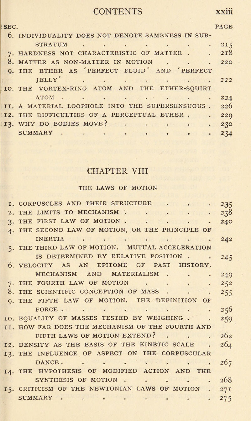 SEC. 6. INDIVIDUALITY DOES NOT DENOTE SAMENESS IN SUB¬ STRATUM ....... 7. HARDNESS NOT CHARACTERISTIC OF MATTER . 8. MATTER AS NON-MATTER IN MOTION 9. THE ETHER AS ‘PERFECT FLUID’ AND ‘PERFECT JELLY’ ....... 10. THE VORTEX-RING ATOM AND THE ETHER-SQUIRT A TOM .. ...... 11. A MATERIAL LOOPHOLE INTO THE SUPERSENSUOUS . 12. THE DIFFICULTIES OF A PERCEPTUAL ETHER . 13. WHY DO BODIES MOVE? . SUMMARY ........ CHAPTER VIII THE LAWS OF MOTION 1. CORPUSCLES AND THEIR STRUCTURE 2. THE LIMITS TO MECHANISM . . . . . 3. THE FIRST LAW OF MOTION . . . . . 4. THE SECOND LAW OF MOTION, OR THE PRINCIPLE OF INERTIA ....... 5. THE THIRD LAW OF MOTION. MUTUAL ACCELERATION IS DETERMINED BY RELATIVE POSITION . 6. VELOCITY AS AN EPITOME OF PAST HISTORY. MECHANISM AND MATERIALISM . 7. THE FOURTH LAW OF MOTION . 8. THE SCIENTIFIC CONCEPTION OF MASS . 9. THE FIFTH LAW OF MOTION. THE DEFINITION OF FORCE ........ 10. EQUALITY OF MASSES TESTED BY WEIGHING . 11. HOW FAR DOES THE MECHANISM OF THE FOURTH AND FIFTH LAWS OF MOTION EXTEND ? 12. DENSITY AS THE BASIS OF THE KINETIC SCALE 13. THE INFLUENCE OF ASPECT ON THE CORPUSCULAR DANCE ........ 14. THE HYPOTHESIS OF MODIFIED ACTION AND THE SYNTHESIS OF MOTION ..... 15. CRITICISM OF THE NEWTONIAN LAWS OF MOTION . SUMMARY ........ PAGE 21 s 2l8 220 222 224 226 229 230 234 235 238 24O 242 245 249 252 255 256 259 262 264 267 268 27I 275