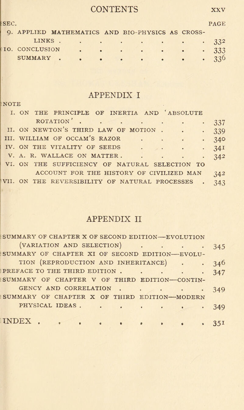 SEC. 9. APPLIED MATHEMATICS AND BIO-PHYSICS AS CROSS¬ LINKS ........ IO. CONCLUSION ....... SUMMARY ........ APPENDIX I NOTE I. ON THE PRINCIPLE OF INERTIA AND ‘ABSOLUTE ROTATION' . II. ON NEWTON’S THIRD LAW OF MOTION . III. WILLIAM OF OCCAM’S RAZOR . IV. ON THE VITALITY OF SEEDS . . . . V. A. R. WALLACE ON MATTER . . . . . VI. ON THE SUFFICIENCY OF NATURAL SELECTION TO ACCOUNT FOR THE HISTORY OF CIVILIZED MAN VII. ON THE REVERSIBILITY OF NATURAL PROCESSES APPENDIX II SUMMARY OF CHAPTER X OF SECOND EDITION-EVOLUTION (VARIATION AND SELECTION) .... SUMMARY OF CHAPTER XI OF SECOND EDITION-EVOLU¬ TION (REPRODUCTION AND INHERITANCE) PREFACE TO THE THIRD EDITION ..... SUMMARY OF CHAPTER V OF THIRD EDITION-CONTIN¬ GENCY AND CORRELATION ..... SUMMARY OF CHAPTER X OF THIRD EDITION—MODERN PHYSICAL IDEAS ....... '6 PAGE 332 333 336 33 7 339 340 341 342 342 343 345 346 347 349 349 INDEX 9 351