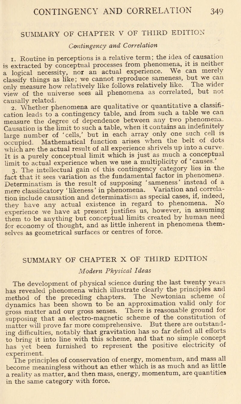 SUMMARY OF CHAPTER V OF THIRD EDITION Contingency and Correlation 1. Routine in perceptions is a relative term; the idea of causation is extracted by conceptual processes from phenomena, it is neither a logical necessity, nor an actual experience. We can merely classify things as like; we cannot reproduce sameness, but we can only measure how relatively like follows relatively like. The wider view of the universe sees all phenomena as correlated, but not causally related. 2. Whether phenomena are qualitative or quantitative a classifi¬ cation leads to a contingency table, and from such a table we can measure the degree of dependence between any two phenomena. Causation is the limit to such a table, when it contains an indefinitely large number of ‘cells/ but in each array only one such ceil is occupied. Mathematical function arises when the belt of dots which are the actual result of all experience shrivels up into a curve. It is a purely conceptual limit which is just as much a conceptual limit to actual experience when we use a multiplicity of causes. 3. The intellectual gain of this contingency category lies in the fact that it sees variation as the fundamental factor in phenomena. Determinatism is the result of supposing sameness instead of a mere classihcatory ‘likeness’ in phenomena. Variation and correla¬ tion include causation and determinatism as special cases, if, indeed, they have any actual existence in regard to phenomena. No experience we have at present justifies us, however, in assuming them to be anything but conceptual limits created by human need for economy of thought, and as little inherent in phenomena them¬ selves as geometrical surfaces or centres of force. SUMMARY OF CHAPTER X OF THIRD EDITION Modern Physical Ideas The development of physical science during the last twenty years has revealed phenomena which illustrate clearly the principles and method of the preceding chapters. The Newtonian scheme of dynamics has been shown to be an approximation valid only for gross matter and our gross senses. There is reasonable ground for supposing that an electro-magnetic scheme of the constitution of matter will prove far more comprehensive. But there are outstand¬ ing difficulties, notably that gravitation has so far defied all efforts to bring it into line with this scheme, and that no simple concept has yet been furnished to represent the positive electricity of experiment. The principles of conservation of energy, momentum, and mass all become meaningless without an ether which is as much and as little a reality as matter, and then mass, energy, momentum, are quantities in the same category with force.