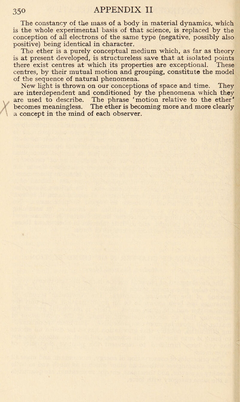 The constancy of the mass of a body in material dynamics, which is the whole experimental basis of that science, is replaced by the conception of all electrons of the same type (negative, possibly also positive) being identical in character. The ether is a purely conceptual medium which, as far as theory is at present developed, is structureless save that at isolated points there exist centres at which its properties are exceptional. These centres, by their mutual motion and grouping, constitute the model of the sequence of natural phenomena. New light is thrown on our conceptions of space and time. They are interdependent and conditioned by the phenomena which they are used to describe. The phrase ‘motion relative to the ether' becomes meaningless. The ether is becoming more and more clearly a concept in the mind of each observer.