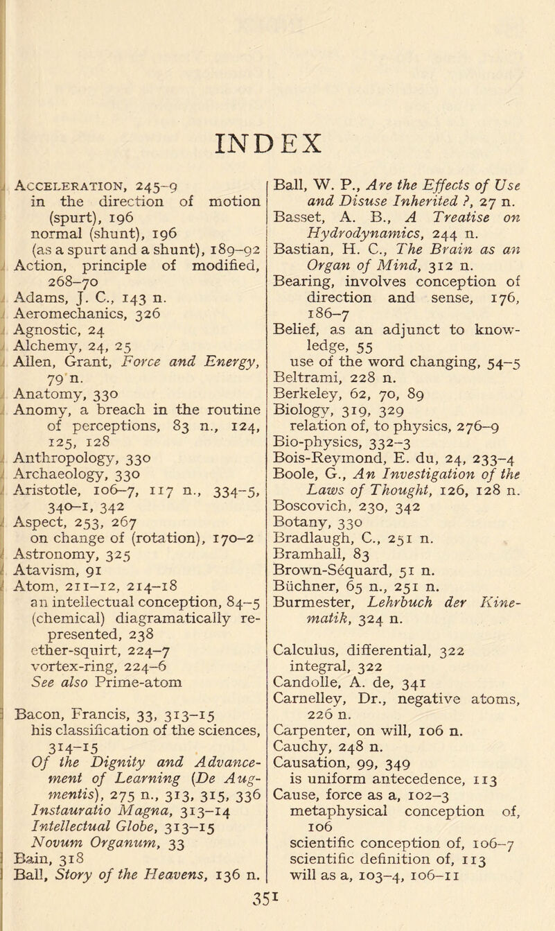 INDEX Acceleration, 245-9 in the direction of motion (spurt), 196 normal (shunt), 196 (as a spurt and a shunt), 189-92 Action, principle of modified, 268-70 Adams, J. C., 143 n. Aeromechanics, 326 Agnostic, 24 Alchemy, 24, 25 Allen, Grant, Force and Energy, 79 n. Anatomy, 330 Anomy, a breach in the routine of perceptions, 83 n., 124, 125, 128 Anthropology, 330 Archaeology, 330 Aristotle, 106-7, 117 n., 334-5, 340-1, 342 Aspect, 253, 267 on change of (rotation), 170-2 Astronomy, 325 Atavism, 91 Atom, 211-12, 214-18 an intellectual conception, 84-5 (chemical) diagramatically re¬ presented, 238 ether-squirt, 224-7 vortex-ring, 224-6 See also Prime-atom I Bacon, Francis, 33, 313-15 his classification of the sciences, 3H-I5 Of the Dignity and Advance¬ ment of Learning (De Aug¬ ments), 275 n., 313, 315, 336 Instauratio Magna, 313-14 Intellectual Globe, 313-15 Novum Organum, 33 i Bain, 318 Ball, Story of the Heavens, 136 n. Ball, W. P., Are the Effects of Use and Disuse Inherited ?, 27 n. Basset, A. B., A Treatise on Hydrodynamics, 244 n. Bastian, H. C., The Brain as an Organ of Mind, 312 n. Bearing, involves conception of direction and sense, 176, 186-7 Belief, as an adjunct to know¬ ledge, 55 use of the word changing, 54-5 Beltrami, 228 n. Berkeley, 62, 70, 89 Biology, 319, 329 relation of, to physics, 276—9 Bio-physics, 332-3 Bois-Reymond, E. du, 24, 233-4 Boole, G., An Investigation of the Laws of Thought, 126, 128 n. Boscovich, 230, 342 Botany, 330 Bradlaugh, C., 251 n. Bramhall, 83 Brown-Sequard, 51 n. Buchner, 65 n., 251 n. Burmester, Lehrbuch der Kine- matik, 324 n. Calculus, differential, 322 integral, 322 Candolle, A. de, 341 Carnelley, Dr., negative atoms, 226 n. Carpenter, on will, 106 n. Cauchy, 248 n. Causation, 99, 349 is uniform antecedence, 1x3 Cause, force as a, 102-3 metaphysical conception of, 106 scientific conception of, 106-7 scientific definition of, 113 will as a, 103-4, 106-11