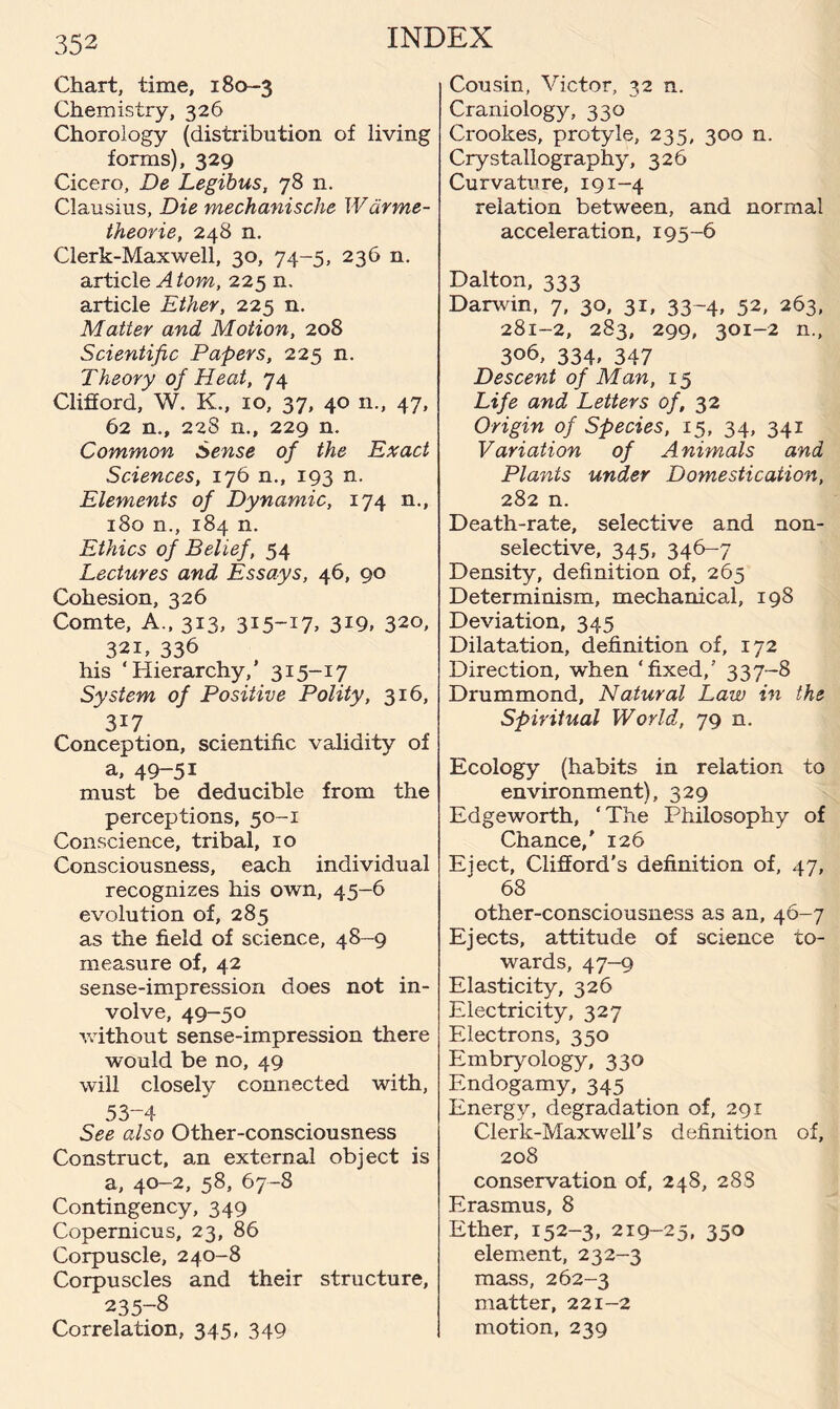 Chart, time, 180-3 Chemistry, 326 Chorology (distribution of living forms), 329 Cicero, De Legibus, 78 n. Clausius, Die mechanische Warme- theorie, 248 n. Clerk-Maxwell, 30, 74-5, 236 n. article A tom, 225 n. article Ether, 225 n. Matter and Motion, 208 Scientific Papers, 225 n. Theory of Heat, 74 Clifford, W. K., 10, 37, 40 n., 47, 62 n,, 228 n., 229 n. Common Sense of the Exact Sciences, 176 n., 193 n. Elements of Dynamic, 174 n., 180 n., 184 n. Ethics of Belief, 54 Lectures and Essays, 46, 90 Cohesion, 326 Comte, A., 313, MS-1!* 3*9, 320, 32i, 336 his ‘Hierarchy,’ 315-17 System of Positive Polity, 316, 3i7 Conception, scientific validity of a, 49-51 must be deducible from the perceptions, 50-1 Conscience, tribal, 10 Consciousness, each individual recognizes his own, 45-6 evolution of, 285 as the field of science, 48-9 measure of, 42 sense-impression does not in¬ volve, 49-50 without sense-impression there would be no, 49 will closely connected with, 53-4 See also Other-consciousness Construct, an external object is a, 40-2, 58, 67-8 Contingency, 349 Copernicus, 23, 86 Corpuscle, 240-8 Corpuscles and their structure, 235-8 Correlation, 345, 349 Cousin, Victor, 32 n. Craniology, 330 Crookes, protyle, 235, 300 n. Crystallography, 326 Curvature, 191-4 relation between, and normal acceleration, 195-6 Dalton, 333 Darwin, 7, 30, 31, 33-4, 52, 263, 281-2, 283, 299, 301-2 n., 306, 334, 347 Descent of Man, 15 Life and Letters of, 32 Origin of Species, 15, 34, 341 Variation of Animals and Plants under Domestication, 282 n. Death-rate, selective and non- selective, 345, 346-7 Density, definition of, 265 Determinism, mechanical, 198 Deviation, 345 Dilatation, definition of, 172 Direction, when ‘fixed,’ 337-8 Drummond, Natural Law in the Spiritual World, 79 n. Ecology (habits in relation to environment), 329 Edgeworth, ‘The Philosophy of Chance,' 126 Eject, Clifford's definition of, 47, 68 other-consciousness as an, 46-7 Ejects, attitude of science to¬ wards, 47-9 Elasticity, 326 Electricity, 327 Electrons, 350 Embryology, 330 Endogamy, 345 Energy, degradation of, 291 Clerk-Maxwell’s definition of, 208 conservation of, 248, 28S Erasmus, 8 Ether, 152-3, 219-25, 350 element, 232-3 mass, 262-3 matter, 221-2 motion, 239