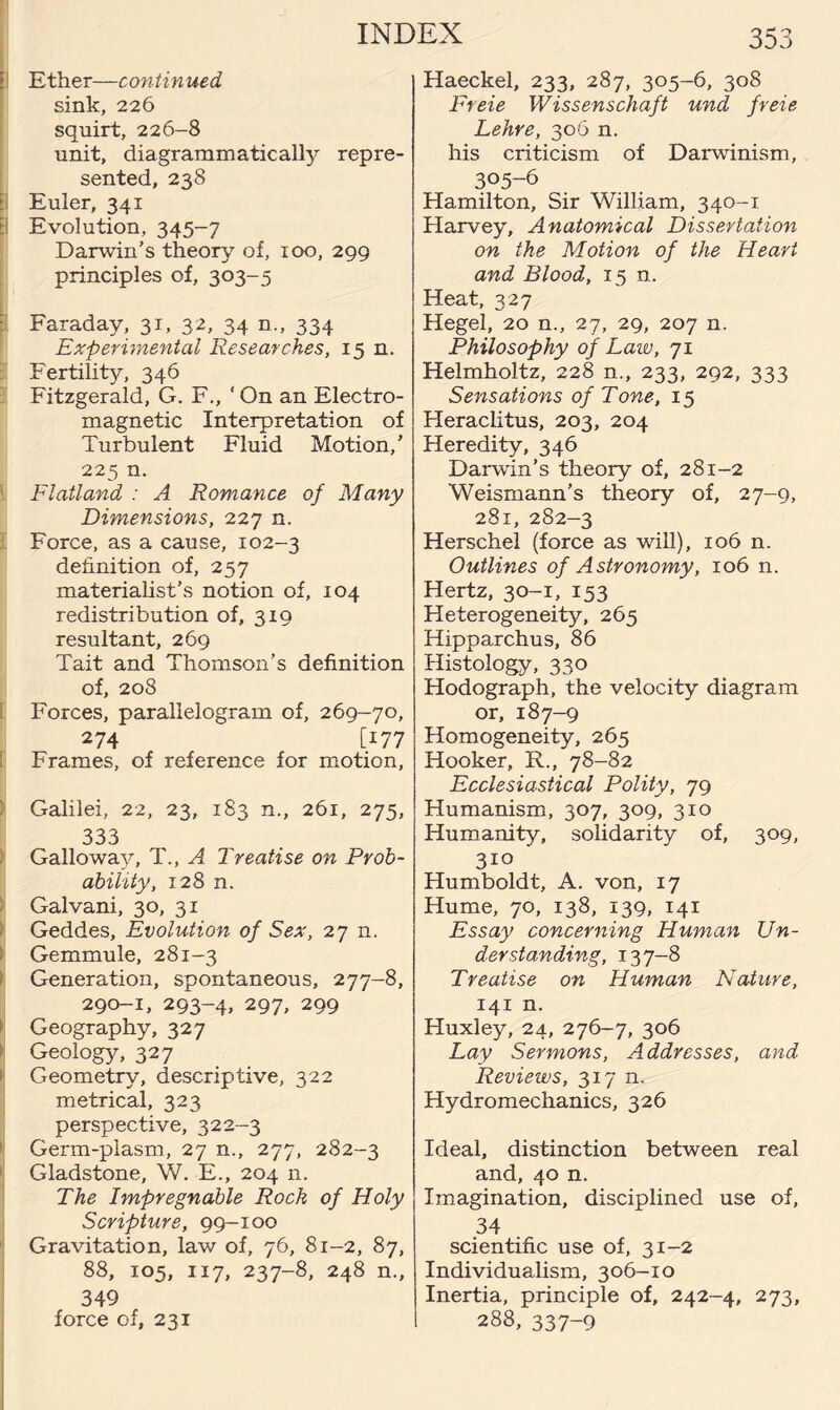 f] Ether—continued sink, 226 squirt, 226-8 unit, diagrammatically repre¬ sented, 238 l Euler, 341 [\ Evolution, 345-7 Darwin’s theory of, 100, 299 principles of, 303-5 i Faraday, 31, 32, 34 n„ 334 Experimental Researches, 15 n. Fertility, 346 Fitzgerald, G. F., ' On an Electro¬ magnetic Interpretation of Turbulent Fluid Motion,’ 225 n. Flatland : A Romance of Many Dimensions, 227 n. Force, as a cause, 102-3 definition of, 257 materialist's notion of, 104 redistribution of, 319 resultant, 269 Tait and Thomson’s definition of, 208 Forces, parallelogram of, 269-70, 274 [177 Frames, of reference for motion, Galilei, 22, 23, 183 n., 261, 275, 333 Galloway, T., A Treatise on Prob¬ ability, 128 n. Galvani, 30, 31 Geddes, Evolution of Sex, 27 n. Gemmule, 281-3 Generation, spontaneous, 277-8, 290-1, 293-4, 297, 299 i Geography, 327 Geology, 327 * Geometry, descriptive, 322 metrical, 323 perspective, 322-3 Germ-plasm, 27 n., 277, 282-3 Gladstone, W. E., 204 n. The Impregnable Rock of Holy Scripture, 99-100 Gravitation, law of, 76, 81-2, 87, 88, 105, 117, 237-8, 248 n., 349 force of, 231 Haeckel, 233, 287, 305-6, 308 Freie Wissenschaft und freie Lehre, 306 n. his criticism of Darwinism, 305-6 Hamilton, Sir William, 340-1 Harvey, Anatomical Dissertation on the Motion of the Heart and Blood, 15 n. Heat, 327 Hegel, 20 n., 27, 29, 207 n. Philosophy of Law, 71 Helmholtz, 228 n., 233, 292, 333 Sensations of Tone, 15 Heraclitus, 203, 204 Heredity, 346 Darwin’s theory of, 281-2 Weismann’s theory of, 27-9, 281, 282-3 Herschel (force as will), 106 n. Outlines of Astronomy, 106 n. Hertz, 30-1, 153 Heterogeneity, 265 Hipparchus, 86 Histology, 330 Hodograph, the velocity diagram or, 187-9 Homogeneity, 265 Hooker, R., 78-82 Ecclesiastical Polity, 79 Humanism, 307, 309, 310 Humanity, solidarity of, 309, 310 Humboldt, A. von, 17 Hume, 70, 138, 139, 141 Essay concerning Human Un¬ derstanding, 137-8 Treatise on Human Nature, 141 n. Huxley, 24, 276-7, 306 Lay Sermons, Addresses, and Reviews, 317 n. Hydromechanics, 326 Ideal, distinction between real and, 40 n. Imagination, disciplined use of, 34 scientific use of, 31-2 Individualism, 306-10 Inertia, principle of, 242-4, 273, 288, 337-9