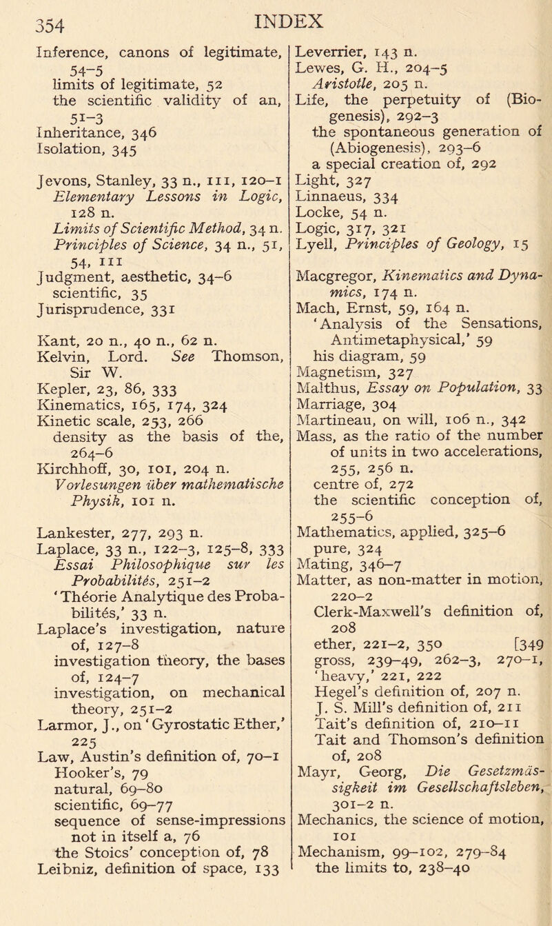 Inference, canons of legitimate, 54-5 limits of legitimate, 52 the scientific validity of an, 5i-3 Inheritance, 346 Isolation, 345 Jevons, Stanley, 33 n., in, 120-1 Elementary Lessons in Logic, 128 n. Limits of Scientific Method, 34 n. Principles of Science, 34 n., 51, 54. m Judgment, aesthetic, 34-6 scientific, 35 Jurisprudence, 331 Kant, 20 n., 40 n., 62 n. Kelvin, Lord. See Thomson, Sir W. Kepler, 23, 86, 333 Kinematics, 165, 174, 324 Kinetic scale, 253, 266 density as the basis of the, 264-6 Kirchhoff, 30, 101, 204 n. Vorlesungen iiber mathematische Physik, 101 n. Lankester, 277, 293 n. Laplace, 33 n., 122-3, 125-8, 333 Essai Philosophique suv les Probabilities, 251-2 ‘Theorie Analytique des Proba¬ bilities,’ 33 n. Laplace’s investigation, nature of, 127-8 investigation theory, the bases of, 124-7 investigation, on mechanical theory, 251-2 Larmor, J., on ‘Gyrostatic Ether,’ 225 Law, Austin’s definition of, 70-1 Hooker’s, 79 natural, 69-80 scientific, 69-77 sequence of sense-impressions not in itself a, 76 the Stoics’ conception of, 78 Leibniz, definition of space, 133 Leverrier, 143 n. Lewes, G. H., 204-5 Aristotle, 205 n. Life, the perpetuity of (Bio¬ genesis), 292-3 the spontaneous generation of (Abiogenesis), 293-6 a special creation of, 292 Light, 327 Linnaeus, 334 Locke, 54 n. Logic, 317, 321 Lyell, Principles of Geology, 15 Macgregor, Kinematics and Dyna¬ mics, 174 n. Mach, Ernst, 59, 164 n. ‘ Analysis of the Sensations, Antimetaphysical,’ 59 his diagram, 59 Magnetism, 327 Mai thus, Essay on Population, 33 Marriage, 304 Martineau, on will, 106 n., 342 Mass, as the ratio of the number of units in two accelerations, 255, 256 n. centre of, 272 the scientific conception of, 255-6 Mathematics, applied, 325-6 pure, 324 Mating, 346-7 Matter, as non-matter in motion, 220-2 Clerk-Maxwell's definition of, 208 ether, 221-2, 350 [349 gross, 239-49, 262-3, 270-1, ‘heavy,’ 221, 222 Hegel’s definition of, 207 n. J. S. Mill’s definition of, 211 Tait’s definition of, 210-11 Tait and Thomson's definition of, 208 Mayr, Georg, Die Gesetzmds- sigkeit im Gesellschaftsleben, 301-2 n. Mechanics, the science of motion, 101 Mechanism, 99-102, 279-84 the limits to, 238-40