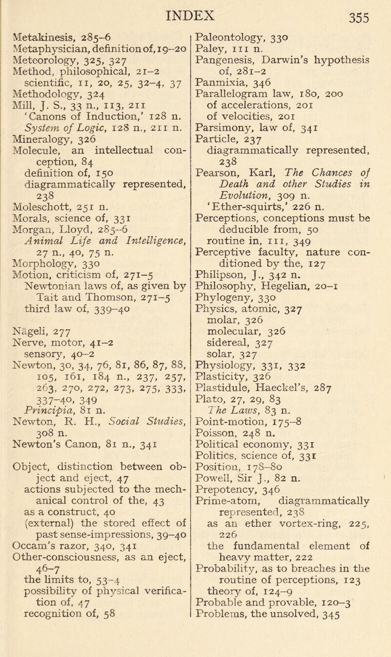 Metakinesis, 285-6 Metaphysician, definition of, 19-20 Meteorology, 325, 327 Method, philosophical, 21-2 scientific, 11, 20, 25, 32-4, 37 Methodology, 324 Mill, J. S., 33 n., 113, 211 ‘Canons of Induction,’ 128 n. System of Logic, 128 n., 211 n. Mineralogy, 326 Molecule, an intellectual con¬ ception, 84 definition of, 150 dia,grammatically represented, 238 Moleschott, 251 n. Morals, science of, 331 Morgan, Lloyd, 285-6 Animal Life and Intelligence, 27 n., 40, 75 n. Morphology, 330 Motion, criticism of, 271-5 Newtonian laws of, as given by Tait and Thomson, 271-5 third law of, 339-40 Nageli, 277 Nerve, motor, 41-2 sensory, 40-2 Newton, 30, 34, 76, 81, 86, 87, 88, 105, 161, 184 n., 237, 257, 263, 270, 272, 273, 275, 333, 337-40. 349 Principia, 81 n. Newton, R. H., Social Studies, 308 n. Newton’s Canon, 81 n., 341 Object, distinction between ob¬ ject and eject, 47 actions subjected to the mech¬ anical control of the, 43 as a construct, 40 (external) the stored effect of past sense-impressions, 39-40 Occam’s razor, 340, 341 Other-consciousness, as an eject, 46-7 the limits to, 53-4 possibility of physical verifica¬ tion of, 47 recognition of, 58 Paleontology, 330 Paley, in n. Pangenesis, Darwin's hypothesis of, 281-2 Panmixia, 346 Parallelogram law, 180, 200 of accelerations, 201 of velocities, 201 Parsimony, law of, 341 Particle, 237 diagrammatically represented, 238 Pearson, Karl, The Chances of Death and other Studies in Evolution, 309 n. ‘Ether-squirts,’ 226 n. Perceptions, conceptions must be deducible from, 50 routine in, in, 349 Perceptive faculty, nature con¬ ditioned by the, 127 Philipson, J., 342 n. Philosophy, Hegelian, 20-1 Phylogeny, 330 Physics, atomic, 327 molar, 326 molecular, 326 sidereal, 327 solar, 327 Physiology, 331, 332 Plasticity, 326 Piastidule, Haeckel’s, 287 Plato, 27, 29, 83 The Laws, 83 n. Point-motion, 175-8 Poisson, 248 n. Political economy, 331 Politics, science of, 331 Position, 17S-80 Powell, Sir J., 82 n. Prepotency, 346 Prime-atom, diagrammatically represented, 238 as an ether vortex-ring, 225, 226 the fundamental element of heavy matter, 222 Probability, as to breaches in the routine of perceptions, 123 theory of, 124-9 Probable and provable, 120-3 Problems, the unsolved, 345