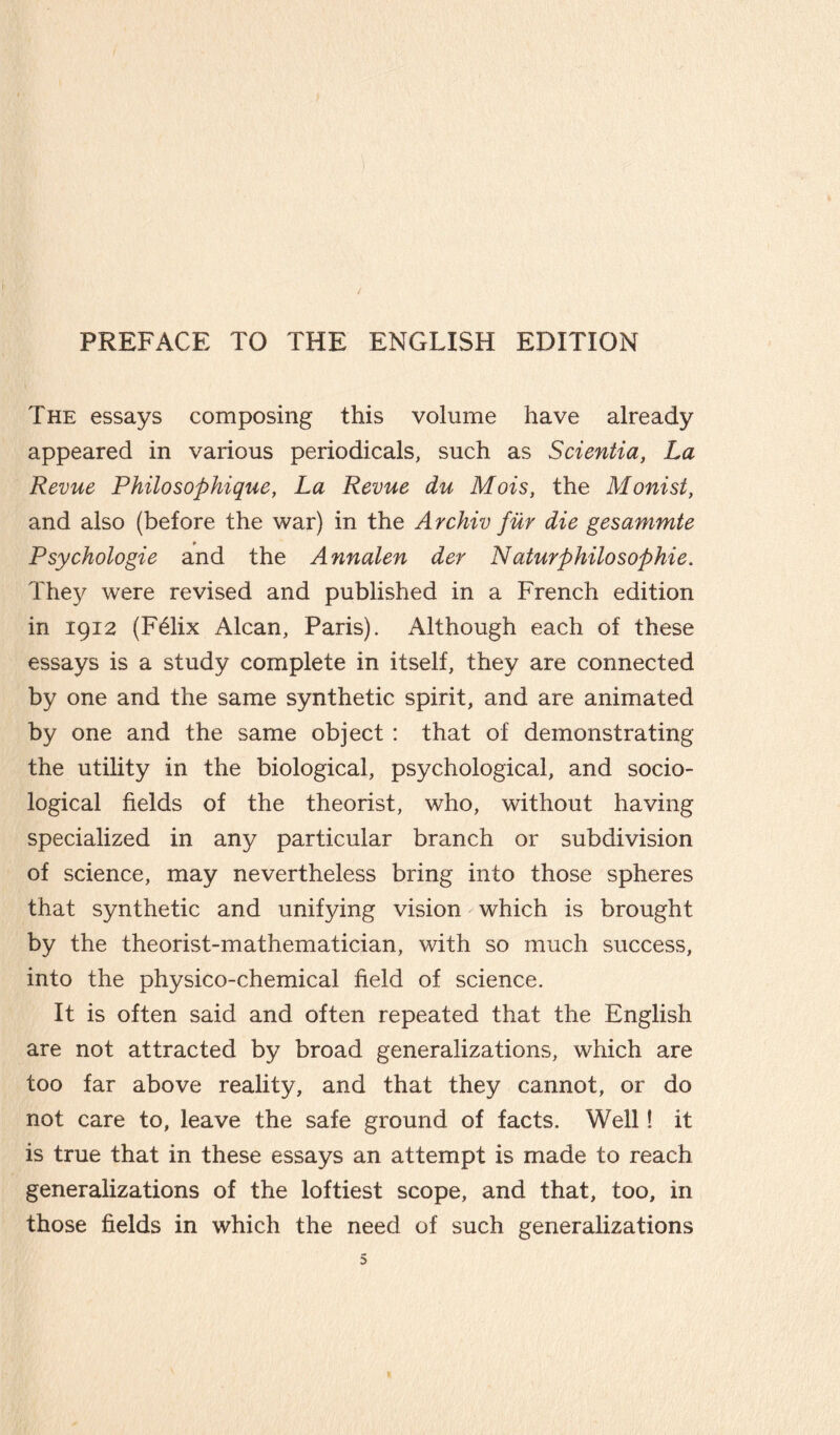 PREFACE TO THE ENGLISH EDITION The essays composing this volume have already appeared in various periodicals, such as Sdentici, La Revue Philosophique, La Revue du Mois, the Monist, and also (before the war) in the Archiv fur die gesammte Psychologie and the Annalen der Naturphilosophie. They were revised and published in a French edition in 1912 (Félix Alcan, Paris). Although each of these essays is a study complete in itself, they are connected by one and the same synthetic spirit, and are animated by one and the same object : that of demonstrating the utility in the biological, psychological, and socio¬ logical fields of the theorist, who, without having specialized in any particular branch or subdivision of science, may nevertheless bring into those spheres that synthetic and unifying vision which is brought by the theorist-mathematician, with so much success, into the physico-chemical field of science. It is often said and often repeated that the English are not attracted by broad generalizations, which are too far above reality, and that they cannot, or do not care to, leave the safe ground of facts. Well ! it is true that in these essays an attempt is made to reach generalizations of the loftiest scope, and that, too, in those fields in which the need of such generalizations