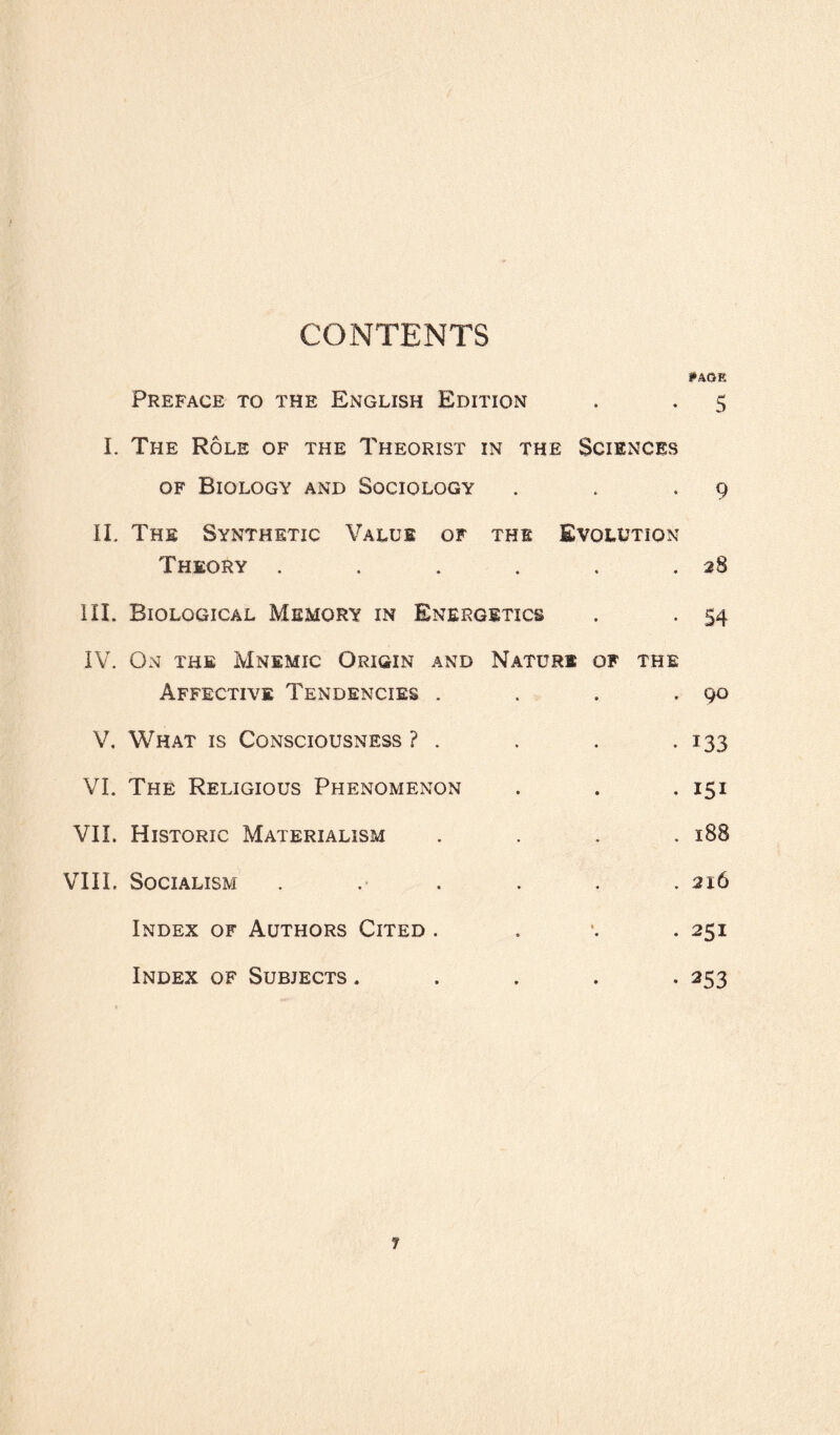 CONTENTS *»AGE Preface to the English Edition . . 5 I. The Role of the Theorist in the Sciences of Biology and Sociology . . .9 II. The Synthetic Value of the Evolution Theory . . . . , .28 III. Biological Memory in Energetics . . 54 IV. On the Mnemic Origin and Nature of the Affective Tendencies . . . .90 V. What is Consciousness ? . . . .133 VI. The Religious Phenomenon . . .151 VII. Historic Materialism .... 188 VIII. Socialism ...... 216 Index of Authors Cited . 251 Index of Subjects ..... 253