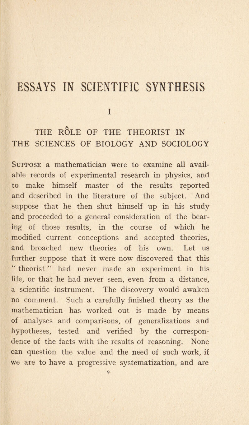 i THE ROLE OF THE THEORIST IN THE SCIENCES OF BIOLOGY AND SOCIOLOGY Suppose a mathematician were to examine all avail¬ able records of experimental research in physics, and to make himself master of the results reported and described in the literature of the subject. And suppose that he then shut himself up in his study and proceeded to a general consideration of the bear¬ ing of those results, in the course of which he modified current conceptions and accepted theories, and broached new theories of his own. Let us further suppose that it were now discovered that this “ theorist ” had never made an experiment in his life, or that he had never seen, even from a distance, a scientific instrument. The discovery would awaken no comment. Such a carefully finished theory as the mathematician has worked out is made by means of analyses and comparisons, of generalizations and hypotheses, tested and verified by the correspon¬ dence of the facts with the results of reasoning. None can question the value and the need of such work, if we are to have a progressive systematization, and are