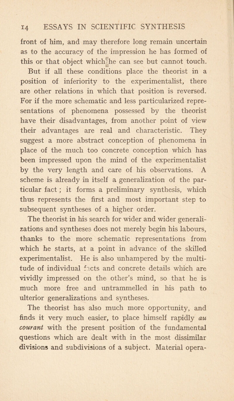 front of him, and may therefore long remain uncertain as to the accuracy of the impression he has formed of ijBT1 this or that object which  he can see but cannot touch. But if all these conditions place the theorist in a position of inferiority to the experimentalist, there are other relations in which that position is reversed. For if the more schematic and less particularized repre¬ sentations of phenomena possessed by the theorist have their disadvantages, from another point of view their advantages are real and characteristic. They suggest a more abstract conception of phenomena in place of the much too concrete conception which has been impressed upon the mind of the experimentalist by the very length and care of his observations. A scheme is already in itself a generalization of the par¬ ticular fact ; it forms a preliminary synthesis, which thus represents the first and most important step to subsequent syntheses of a higher order. The theorist in his search for wider and wider generali¬ zations and syntheses does not merely begin his labours, thanks to the more schematic representations from which he starts, at a point in advance of the skilled experimentalist. He is also unhampered by the multi¬ tude of individual facts and concrete details which are vividly impressed on the other’s mind, so that he is much more free and untrammelled in his path to ulterior generalizations and syntheses. The theorist has also much more opportunity, and finds it very much easier, to place himself rapidly au courant with the present position of the fundamental questions which are dealt with in the most dissimilar divisions and subdivisions of a subject. Material opera-