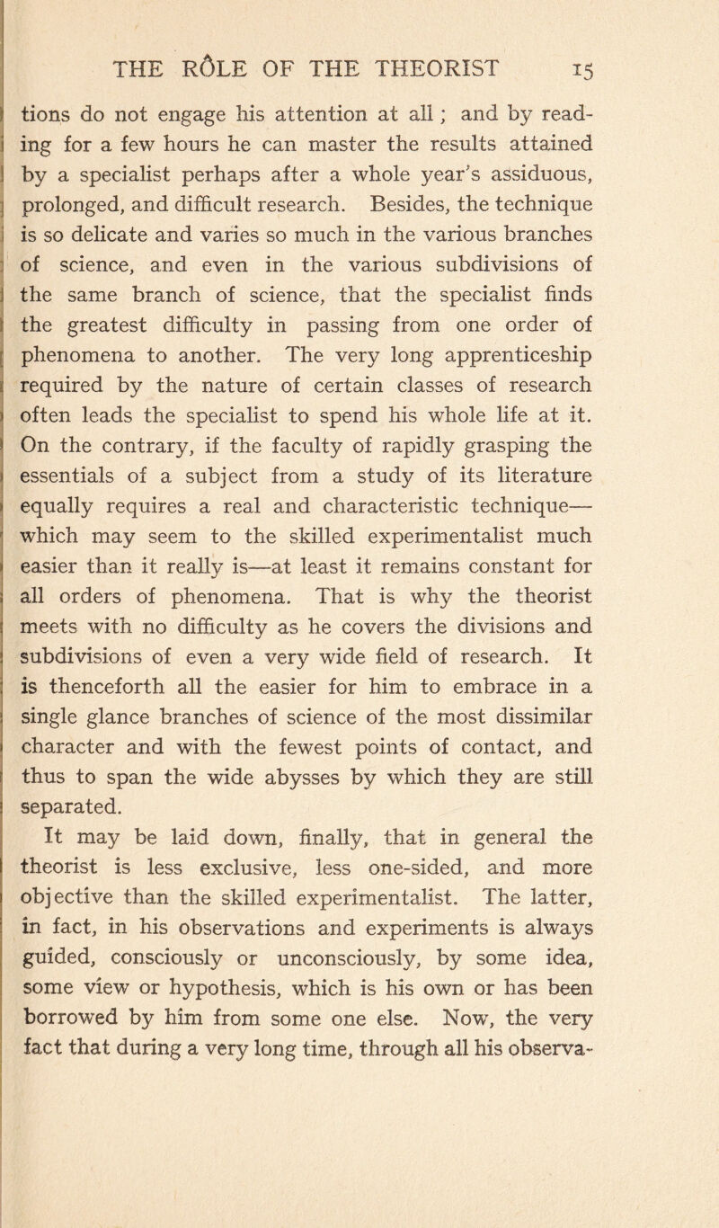 i' tions do not engage his attention at all ; and by read¬ ing for a few hours he can master the results attained j by a specialist perhaps after a whole year’s assiduous, j prolonged, and difficult research. Besides, the technique j is so delicate and varies so much in the various branches j of science, and even in the various subdivisions of j the same branch of science, that the specialist finds the greatest difficulty in passing from one order of phenomena to another. The very long apprenticeship required by the nature of certain classes of research often leads the specialist to spend his whole life at it. On the contrary, if the faculty of rapidly grasping the essentials of a subject from a study of its literature equally requires a real and characteristic technique— which may seem to the skilled experimentalist much easier than it really is—at least it remains constant for all orders of phenomena. That is why the theorist meets with no difficulty as he covers the divisions and subdivisions of even a very wide field of research. It is thenceforth all the easier for him to embrace in a single glance branches of science of the most dissimilar character and with the fewest points of contact, and thus to span the wide abysses by which they are still separated. It may be laid down, finally, that in general the theorist is less exclusive, less one-sided, and more objective than the skilled experimentalist. The latter, in fact, in his observations and experiments is always guided, consciously or unconsciously, by some idea, some view or hypothesis, which is his own or has been borrowed by him from some one else. Now, the very fact that during a very long time, through all his observa-