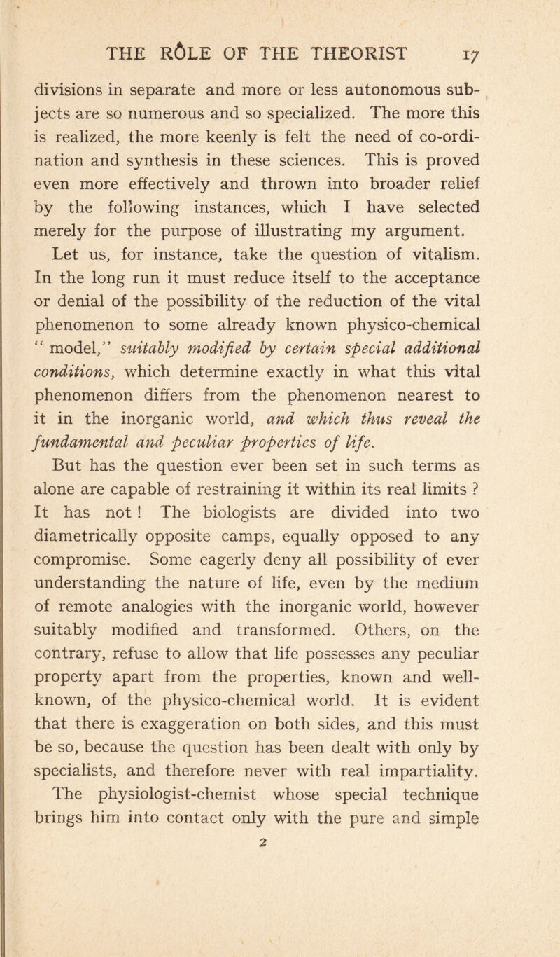 I/ divisions in separate and more or less autonomous sub¬ jects are so numerous and so specialized. The more this is realized, the more keenly is felt the need of co-ordi¬ nation and synthesis in these sciences. This is proved even more effectively and thrown into broader relief by the following instances, which I have selected merely for the purpose of illustrating my argument. Let us, for instance, take the question of vitalism. In the long run it must reduce itself to the acceptance or denial of the possibility of the reduction of the vital phenomenon to some already known physico-chemical “ model/' suitably modified by certain special additional conditions, which determine exactly in what this vital phenomenon differs from the phenomenon nearest to it in the inorganic world, and which thus reveal the fundamental and peculiar properties of life. But has the question ever been set in such terms as alone are capable of restraining it within its real limits ? It has not ! The biologists are divided into two diametrically opposite camps, equally opposed to any compromise. Some eagerly deny all possibility of ever understanding the nature of life, even by the medium of remote analogies with the inorganic world, however suitably modified and transformed. Others, on the contrary, refuse to allow that life possesses any peculiar property apart from the properties, known and well- known, of the physico-chemical world. It is evident that there is exaggeration on both sides, and this must be so, because the question has been dealt with only by specialists, and therefore never with real impartiality. The physiologist-chemist whose special technique brings him into contact only with the pure and simple