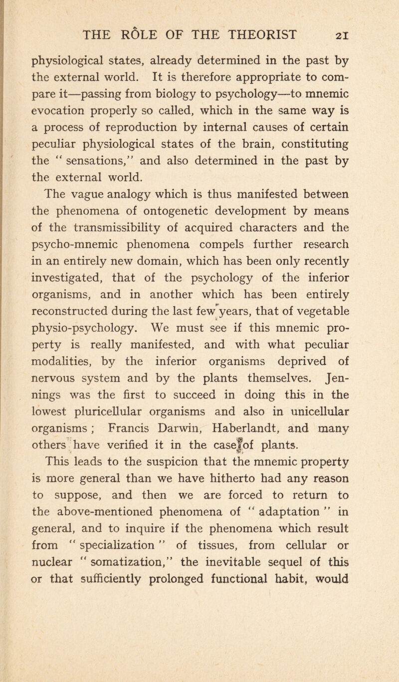 physiological states, already determined in the past by the external world. It is therefore appropriate to com¬ pare it—passing from biology to psychology—to mnemic evocation properly so called, which in the same way is a process of reproduction by internal causes of certain peculiar physiological states of the brain, constituting the “ sensations/' and also determined in the past by the external world. The vague analogy which is thus manifested between the phenomena of ontogenetic development by means of the transmissibility of acquired characters and the psycho-mnemic phenomena compels further research in an entirely new domain, which has been only recently investigated, that of the psychology of the inferior organisms, and in another which has been entirely reconstructed during the last few years, that of vegetable physio-psychology. We must see if this mnemic pro¬ perty is really manifested, and with what peculiar modalities, by the inferior organisms deprived of nervous system and by the plants themselves. Jen¬ nings was the first to succeed in doing this in the lowest pluricellular organisms and also in unicellular organisms ; Francis Darwin, Haberlandt, and many others have verified it in the casejof plants. This leads to the suspicion that the mnemic property is more general than we have hitherto had any reason to suppose, and then we are forced to return to the above-mentioned phenomena of “ adaptation ” in general, and to inquire if the phenomena which result from “ specialization ” of tissues, from cellular or nuclear “ somatization,” the inevitable sequel of this or that sufficiently prolonged functional habit, would