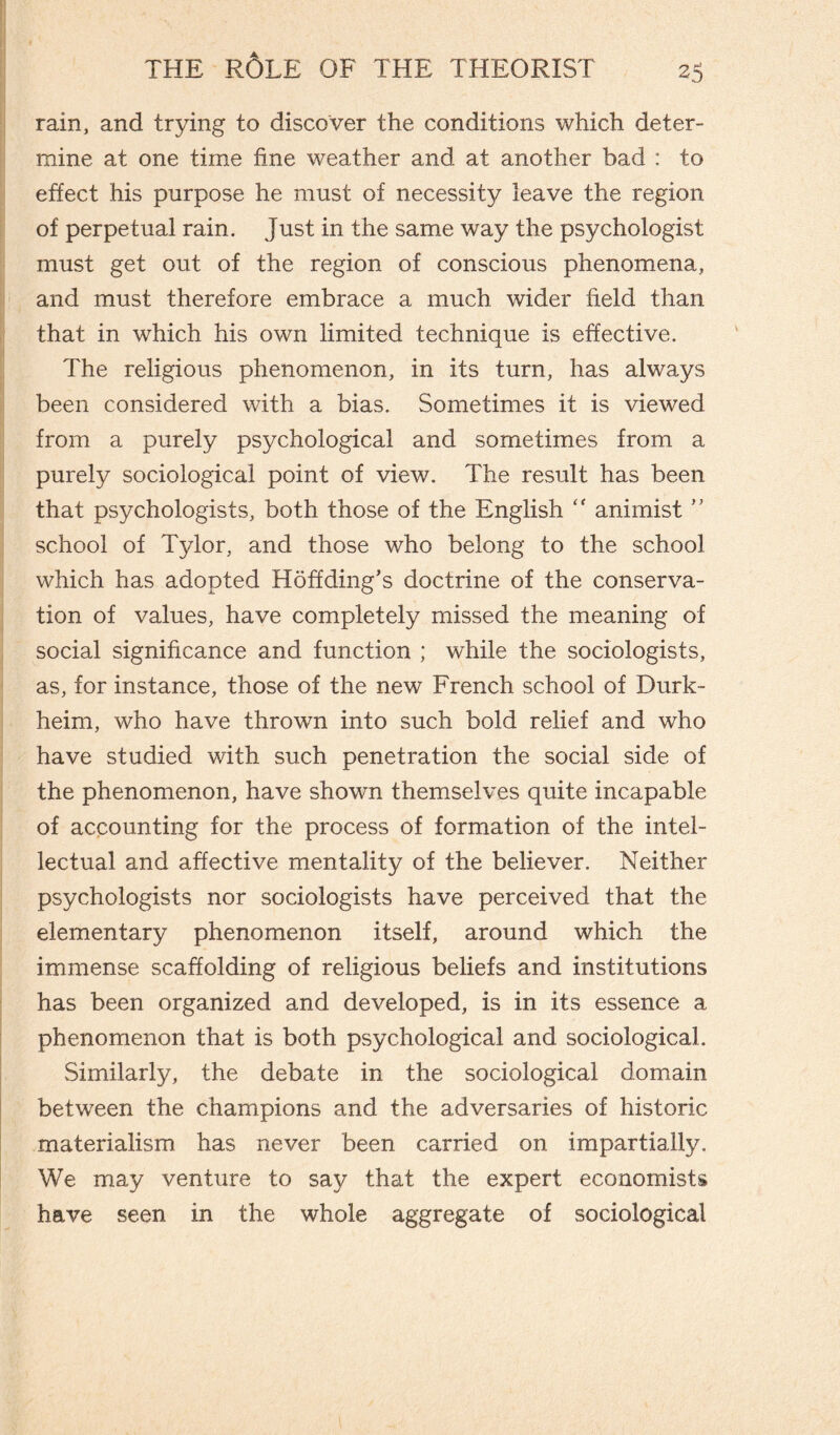 rain, and trying to discover the conditions which deter¬ mine at one time fine weather and at another bad : to effect his purpose he must of necessity leave the region of perpetual rain. Just in the same way the psychologist must get out of the region of conscious phenomena, and must therefore embrace a much wider field than that in which his own limited technique is effective. The religious phenomenon, in its turn, has always been considered with a bias. Sometimes it is viewed from a purely psychological and sometimes from a purely sociological point of view. The result has been that psychologists, both those of the English “ animist ” school of Tylor, and those who belong to the school which has adopted Hoff ding’s doctrine of the conserva¬ tion of values, have completely missed the meaning of social significance and function ; while the sociologists, as, for instance, those of the new French school of Durk¬ heim, who have thrown into such bold relief and who have studied with such penetration the social side of the phenomenon, have shown themselves quite incapable of accounting for the process of formation of the intel¬ lectual and affective mentality of the believer. Neither psychologists nor sociologists have perceived that the elementary phenomenon itself, around which the immense scaffolding of religious beliefs and institutions has been organized and developed, is in its essence a phenomenon that is both psychological and sociological. Similarly, the debate in the sociological domain between the champions and the adversaries of historic materialism has never been carried on impartially. We may venture to say that the expert economists have seen in the whole aggregate of sociological