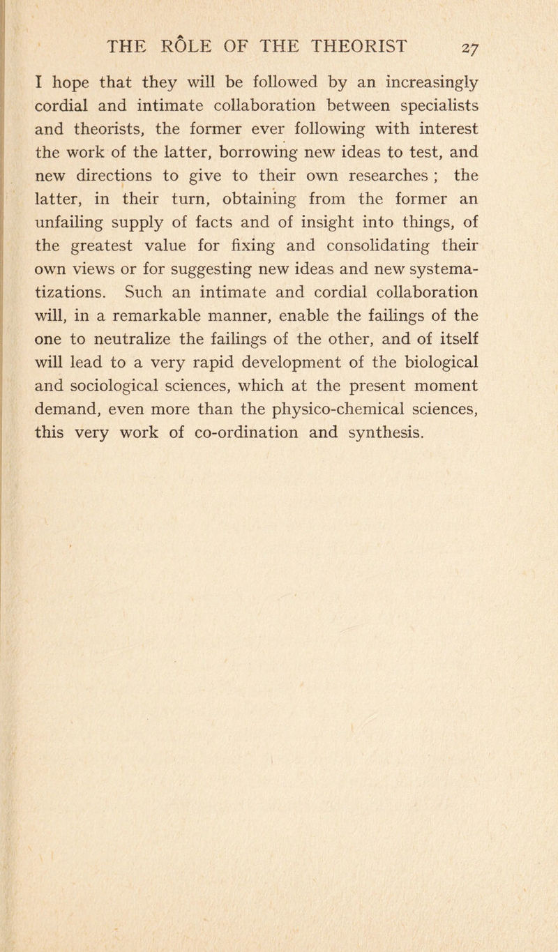 I hope that they will be followed by an increasingly cordial and intimate collaboration between specialists and theorists, the former ever following with interest the work of the latter, borrowing new ideas to test, and new directions to give to their own researches ; the latter, in their turn, obtaining from the former an unfailing supply of facts and of insight into things, of the greatest value for fixing and consolidating their own views or for suggesting new ideas and new systema¬ tizations. Such an intimate and cordial collaboration will, in a remarkable manner, enable the failings of the one to neutralize the failings of the other, and of itself will lead to a very rapid development of the biological and sociological sciences, which at the present moment demand, even more than the physico-chemical sciences, this very work of co-ordination and synthesis.