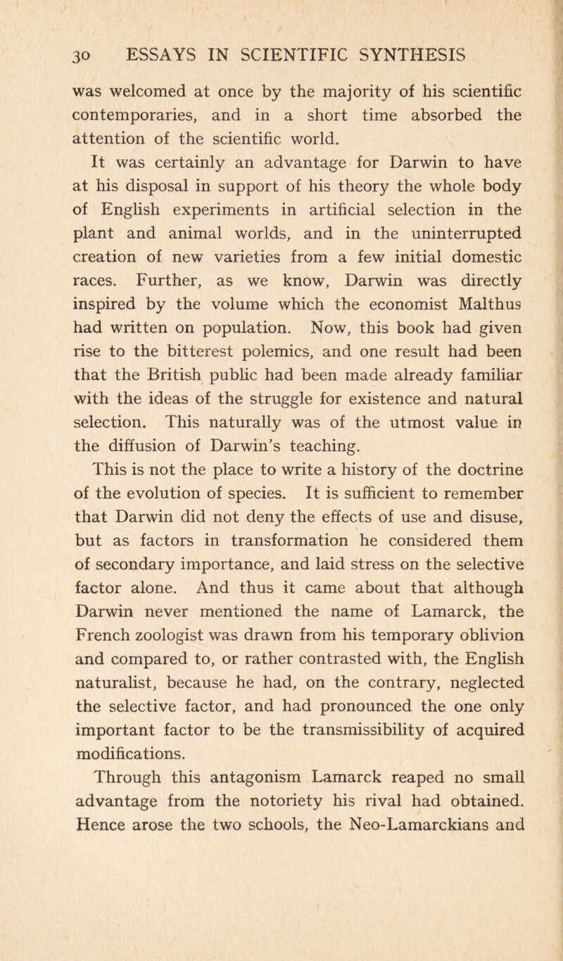 was welcomed at once by the majority of his scientific contemporaries, and in a short time absorbed the attention of the scientific world. It was certainly an advantage for Darwin to have at his disposal in support of his theory the whole body of English experiments in artificial selection in the plant and animal worlds, and in the uninterrupted creation of new varieties from a few initial domestic races. Further, as we know, Darwin was directly inspired by the volume which the economist Malthus had written on population. Now, this book had given rise to the bitterest polemics, and one result had been that the British public had been made already familiar with the ideas of the struggle for existence and natural selection. This naturally was of the utmost value in the diffusion of Darwin’s teaching. This is not the place to write a history of the doctrine of the evolution of species. It is sufficient to remember that Darwin did not deny the effects of use and disuse, but as factors in transformation he considered them of secondary importance, and laid stress on the selective factor alone. And thus it came about that although Darwin never mentioned the name of Lamarck, the French zoologist was drawn from his temporary oblivion and compared to, or rather contrasted with, the English naturalist, because he had, on the contrary, neglected the selective factor, and had pronounced the one only important factor to be the transmissibility of acquired modifications. Through this antagonism Lamarck reaped no small advantage from the notoriety his rival had obtained. Hence arose the two schools, the Neo-Lamarckians and