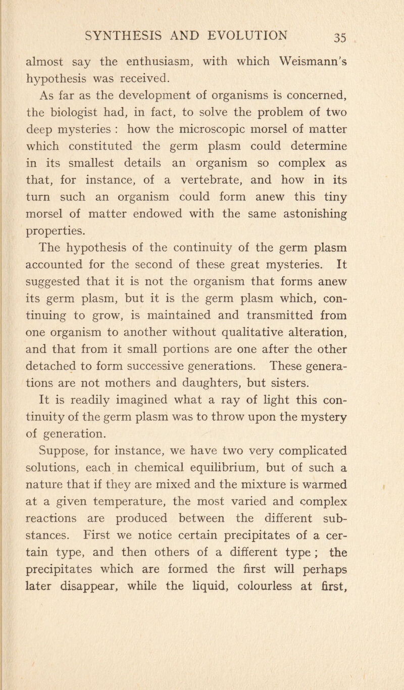 almost say the enthusiasm, with which Weismann's hypothesis was received. As far as the development of organisms is concerned, the biologist had, in fact, to solve the problem of two deep mysteries : how the microscopic morsel of matter which constituted the germ plasm could determine in its smallest details an organism so complex as that, for instance, of a vertebrate, and how in its turn such an organism could form anew this tiny morsel of matter endowed with the same astonishing properties. The hypothesis of the continuity of the germ plasm accounted for the second of these great mysteries. It suggested that it is not the organism that forms anew its germ plasm, but it is the germ plasm which, con¬ tinuing to grow, is maintained and transmitted from one organism to another without qualitative alteration, and that from it small portions are one after the other detached to form successive generations. These genera¬ tions are not mothers and daughters, but sisters. It is readily imagined what a ray of light this con¬ tinuity of the germ plasm was to throw upon the mystery of generation. Suppose, for instance, we have two very complicated solutions, each in chemical equilibrium, but of such a nature that if they are mixed and the mixture is warmed at a given temperature, the most varied and complex reactions are produced between the different sub¬ stances. First we notice certain precipitates of a cer¬ tain type, and then others of a different type ; the precipitates which are formed the first will perhaps later disappear, while the liquid, colourless at first,