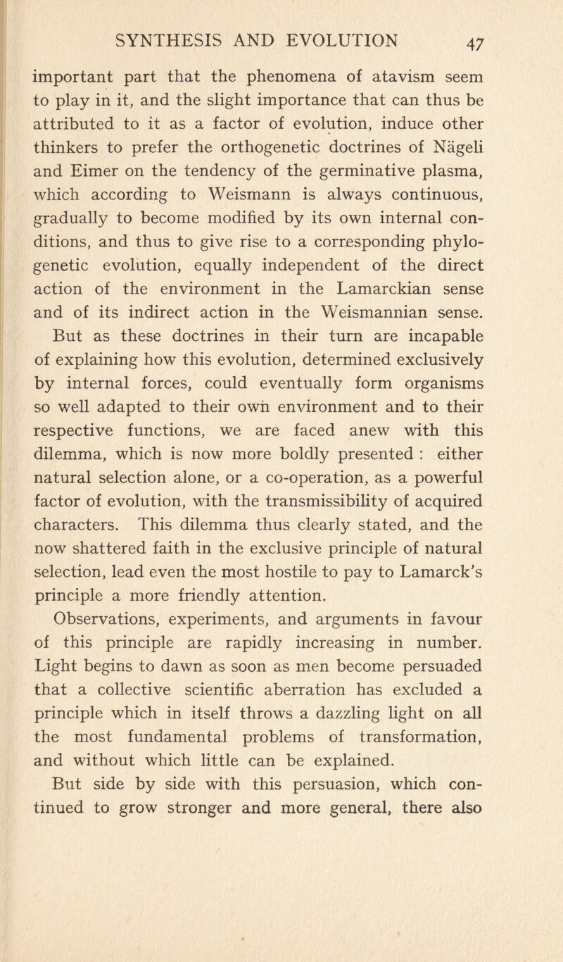 important part that the phenomena of atavism seem to play in it, and the slight importance that can thus be attributed to it as a factor of evolution, induce other thinkers to prefer the orthogenetic doctrines of Nageli and Eimer on the tendency of the germinative plasma, which according to Weismann is always continuous, gradually to become modified by its own internal con¬ ditions, and thus to give rise to a corresponding phylo¬ genetic evolution, equally independent of the direct action of the environment in the Lamarckian sense and of its indirect action in the Weismannian sense. But as these doctrines in their turn are incapable of explaining how this evolution, determined exclusively by internal forces, could eventually form organisms so well adapted to their own environment and to their respective functions, we are faced anew with this dilemma, which is now more boldly presented : either natural selection alone, or a co-operation, as a powerful factor of evolution, with the transmissibility of acquired characters. This dilemma thus clearly stated, and the now shattered faith in the exclusive principle of natural selection, lead even the most hostile to pay to Lamarck’s principle a more friendly attention. Observations, experiments, and arguments in favour of this principle are rapidly increasing in number. Light begins to dawn as soon as men become persuaded that a collective scientific aberration has excluded a principle which in itself throws a dazzling light on all the most fundamental problems of transformation, and without which little can be explained. But side by side with this persuasion, which con¬ tinued to grow stronger and more general, there also