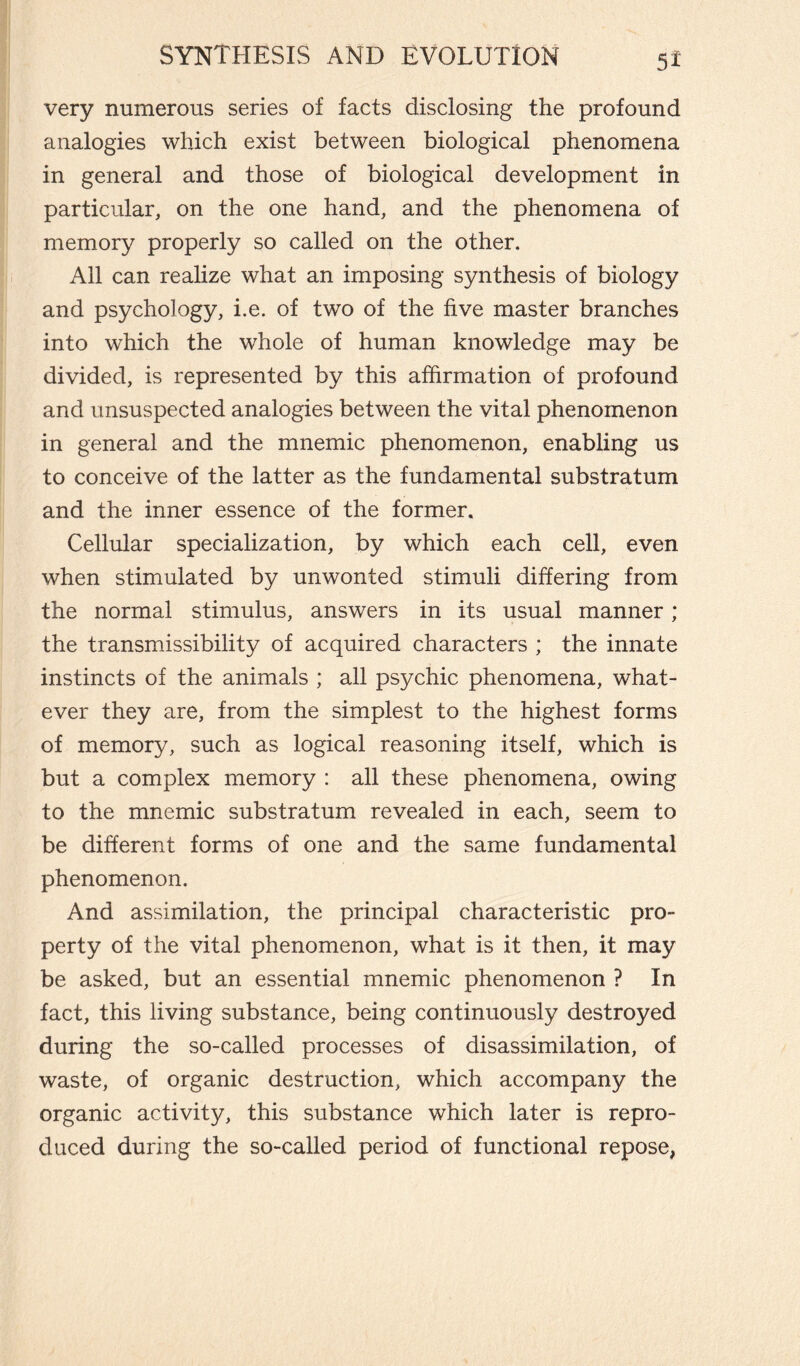 very numerous series of facts disclosing the profound analogies which exist between biological phenomena in general and those of biological development in particular, on the one hand, and the phenomena of memory properly so called on the other. All can realize what an imposing synthesis of biology and psychology, i.e. of two of the five master branches into which the whole of human knowledge may be divided, is represented by this affirmation of profound and unsuspected analogies between the vital phenomenon in general and the mnemic phenomenon, enabling us to conceive of the latter as the fundamental substratum and the inner essence of the former. Cellular specialization, by which each cell, even when stimulated by unwonted stimuli differing from the normal stimulus, answers in its usual manner ; the transmissibility of acquired characters ; the innate instincts of the animals ; all psychic phenomena, what¬ ever they are, from the simplest to the highest forms of memory, such as logical reasoning itself, which is but a complex memory : all these phenomena, owing to the mnemic substratum revealed in each, seem to be different forms of one and the same fundamental phenomenon. And assimilation, the principal characteristic pro¬ perty of the vital phenomenon, what is it then, it may be asked, but an essential mnemic phenomenon ? In fact, this living substance, being continuously destroyed during the so-called processes of disassimilation, of waste, of organic destruction, which accompany the organic activity, this substance which later is repro¬ duced during the so-called period of functional repose,