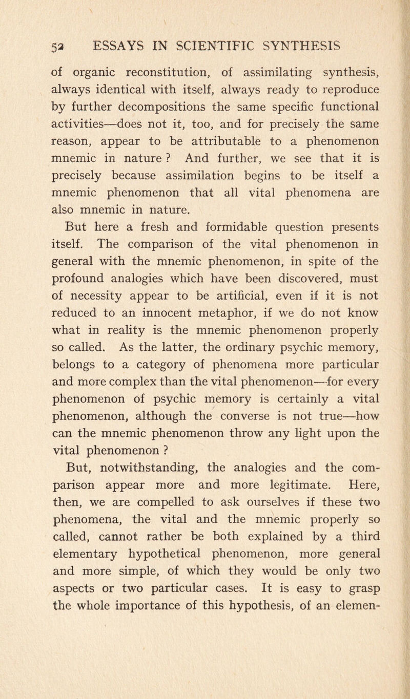 of organic reconstitution, of assimilating synthesis, always identical with itself, always ready to reproduce by further decompositions the same specific functional activities—does not it, too, and for precisely the same reason, appear to be attributable to a phenomenon mnemic in nature ? And further, we see that it is precisely because assimilation begins to be itself a mnemic phenomenon that all vital phenomena are also mnemic in nature. But here a fresh and formidable question presents itself. The comparison of the vital phenomenon in general with the mnemic phenomenon, in spite of the profound analogies which have been discovered, must of necessity appear to be artificial, even if it is not reduced to an innocent metaphor, if we do not know what in reality is the mnemic phenomenon properly so called. As the latter, the ordinary psychic memory, belongs to a category of phenomena more particular and more complex than the vital phenomenon—for every phenomenon of psychic memory is certainly a vital phenomenon, although the converse is not true—how can the mnemic phenomenon throw any light upon the vital phenomenon ? But, notwithstanding, the analogies and the com¬ parison appear more and more legitimate. Here, then, we are compelled to ask ourselves if these two phenomena, the vital and the mnemic properly so called, cannot rather be both explained by a third elementary hypothetical phenomenon, more general and more simple, of which they would be only two aspects or two particular cases. It is easy to grasp the whole importance of this hypothesis, of an elemen-