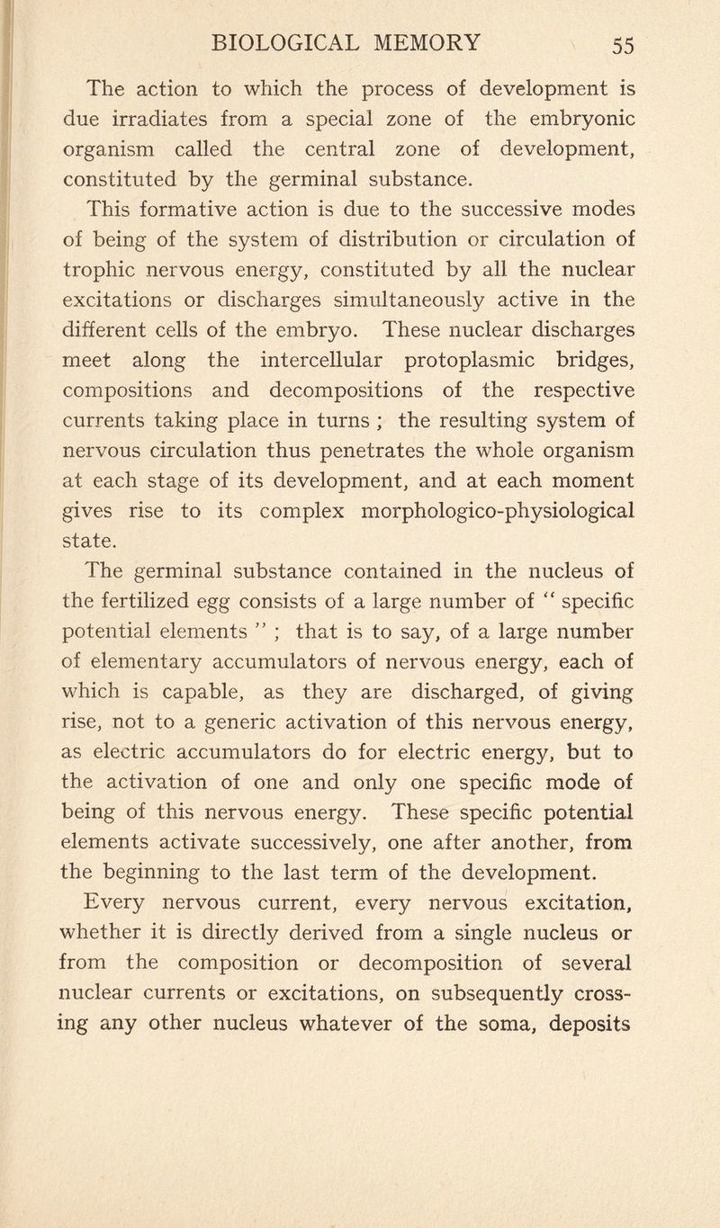 The action to which the process of development is due irradiates from a special zone of the embryonic organism called the central zone of development, constituted by the germinal substance. This formative action is due to the successive modes of being of the system of distribution or circulation of trophic nervous energy, constituted by all the nuclear excitations or discharges simultaneously active in the different cells of the embryo. These nuclear discharges meet along the intercellular protoplasmic bridges, compositions and decompositions of the respective currents taking place in turns ; the resulting system of nervous circulation thus penetrates the whole organism at each stage of its development, and at each moment gives rise to its complex morphologico-physiological state. The germinal substance contained in the nucleus of the fertilized egg consists of a large number of “ specific potential elements ” ; that is to say, of a large number of elementary accumulators of nervous energy, each of which is capable, as they are discharged, of giving rise, not to a generic activation of this nervous energy, as electric accumulators do for electric energy, but to the activation of one and only one specific mode of being of this nervous energy. These specific potential elements activate successively, one after another, from the beginning to the last term of the development. Every nervous current, every nervous excitation, whether it is directly derived from a single nucleus or from the composition or decomposition of several nuclear currents or excitations, on subsequently cross¬ ing any other nucleus whatever of the soma, deposits
