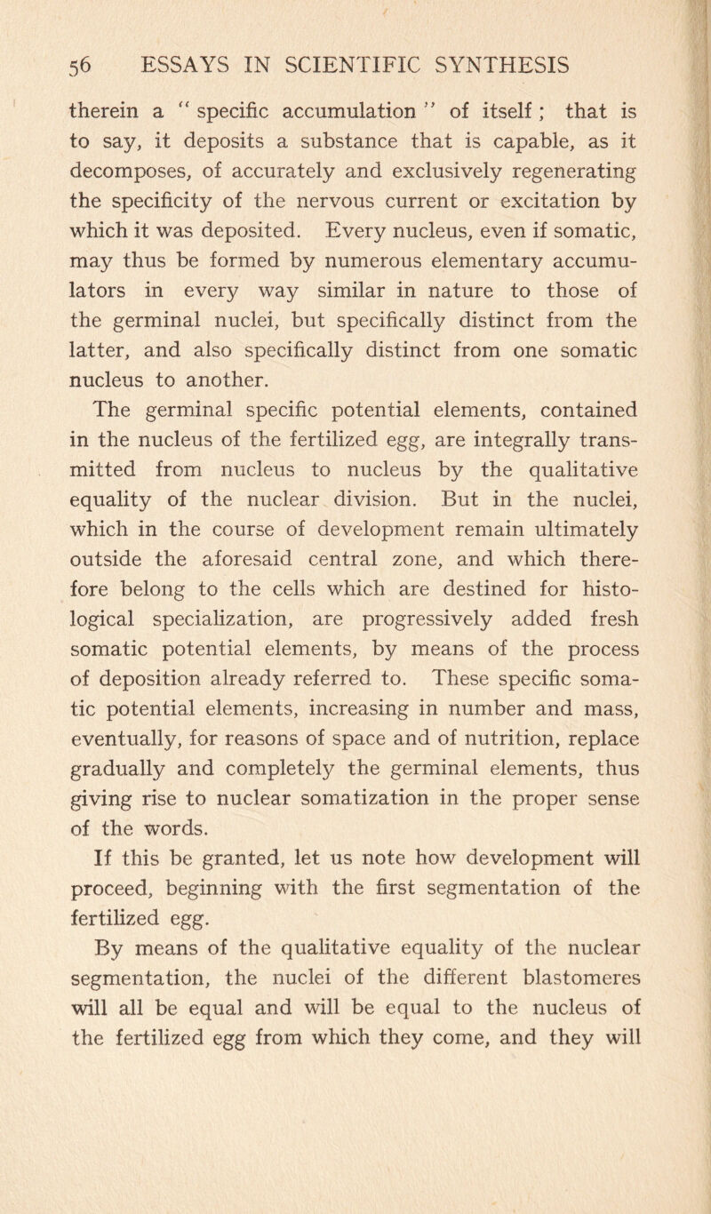therein a “ specific accumulation ” of itself ; that is to say, it deposits a substance that is capable, as it decomposes, of accurately and exclusively regenerating the specificity of the nervous current or excitation by which it was deposited. Every nucleus, even if somatic, may thus be formed by numerous elementary accumu¬ lators in every way similar in nature to those of the germinal nuclei, but specifically distinct from the latter, and also specifically distinct from one somatic nucleus to another. The germinal specific potential elements, contained in the nucleus of the fertilized egg, are integrally trans¬ mitted from nucleus to nucleus by the qualitative equality of the nuclear division. But in the nuclei, which in the course of development remain ultimately outside the aforesaid central zone, and which there¬ fore belong to the cells which are destined for histo¬ logical specialization, are progressively added fresh somatic potential elements, by means of the process of deposition already referred to. These specific soma¬ tic potential elements, increasing in number and mass, eventually, for reasons of space and of nutrition, replace gradually and completely the germinal elements, thus giving rise to nuclear somatization in the proper sense of the words. If this be granted, let us note how development will proceed, beginning with the first segmentation of the fertilized egg. By means of the qualitative equality of the nuclear segmentation, the nuclei of the different blastomeres will all be equal and will be equal to the nucleus of the fertilized egg from which they come, and they will
