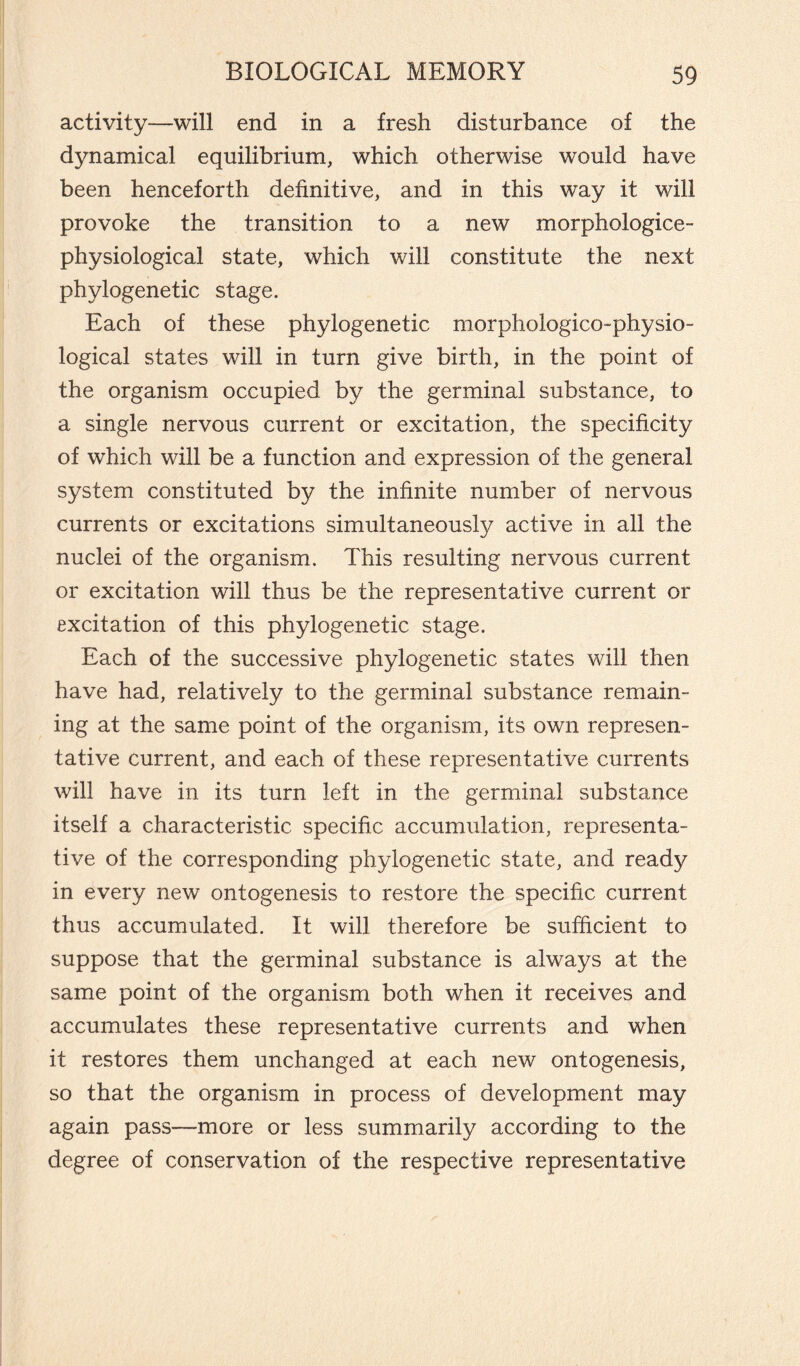 activity—will end in a fresh disturbance of the dynamical equilibrium, which otherwise would have been henceforth definitive, and in this way it will provoke the transition to a new morphologice- physiological state, which will constitute the next phylogenetic stage. Each of these phylogenetic morphologico-physio- logical states will in turn give birth, in the point of the organism occupied by the germinal substance, to a single nervous current or excitation, the specificity of which will be a function and expression of the general system constituted by the infinite number of nervous currents or excitations simultaneously active in all the nuclei of the organism. This resulting nervous current or excitation will thus be the representative current or excitation of this phylogenetic stage. Each of the successive phylogenetic states will then have had, relatively to the germinal substance remain¬ ing at the same point of the organism, its own represen¬ tative current, and each of these representative currents will have in its turn left in the germinal substance itself a characteristic specific accumulation, representa¬ tive of the corresponding phylogenetic state, and ready in every new ontogenesis to restore the specific current thus accumulated. It will therefore be sufficient to suppose that the germinal substance is always at the same point of the organism both when it receives and accumulates these representative currents and when it restores them unchanged at each new ontogenesis, so that the organism in process of development may again pass—more or less summarily according to the degree of conservation of the respective representative