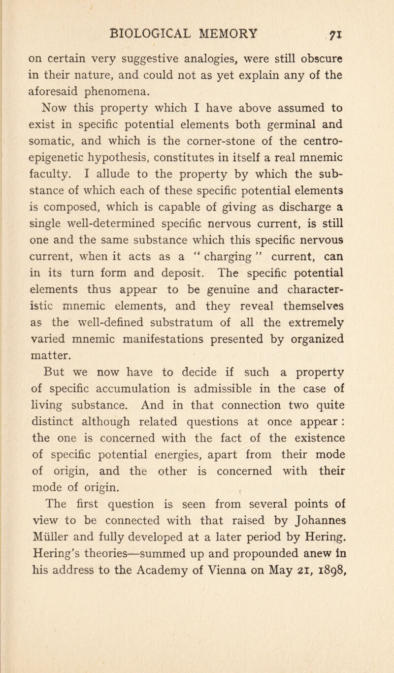 on certain very suggestive analogies, were still obscure in their nature, and could not as yet explain any of the aforesaid phenomena. Now this property which I have above assumed to exist in specific potential elements both germinal and somatic, and which is the corner-stone of the centro- epigenetic hypothesis, constitutes in itself a real mnemic faculty. I allude to the property by which the sub¬ stance of which each of these specific potential elements is composed, which is capable of giving as discharge a single well-determined specific nervous current, is still one and the same substance which this specific nervous current, when it acts as a “ charging ” current, can in its turn form and deposit. The specific potential elements thus appear to be genuine and character¬ istic mnemic elements, and they reveal themselves as the well-defined substratum of all the extremely varied mnemic manifestations presented by organized matter. But we now have to decide if such a property of specific accumulation is admissible in the case of living substance. And in that connection two quite distinct although related questions at once appear : the one is concerned with the fact of the existence of specific potential energies, apart from their mode of origin, and the other is concerned with their mode of origin. The first question is seen from several points of view to be connected with that raised by Johannes Muller and fully developed at a later period by Hering. Hering’s theories—summed up and propounded anew in his address to the Academy of Vienna on May 21, 1898,