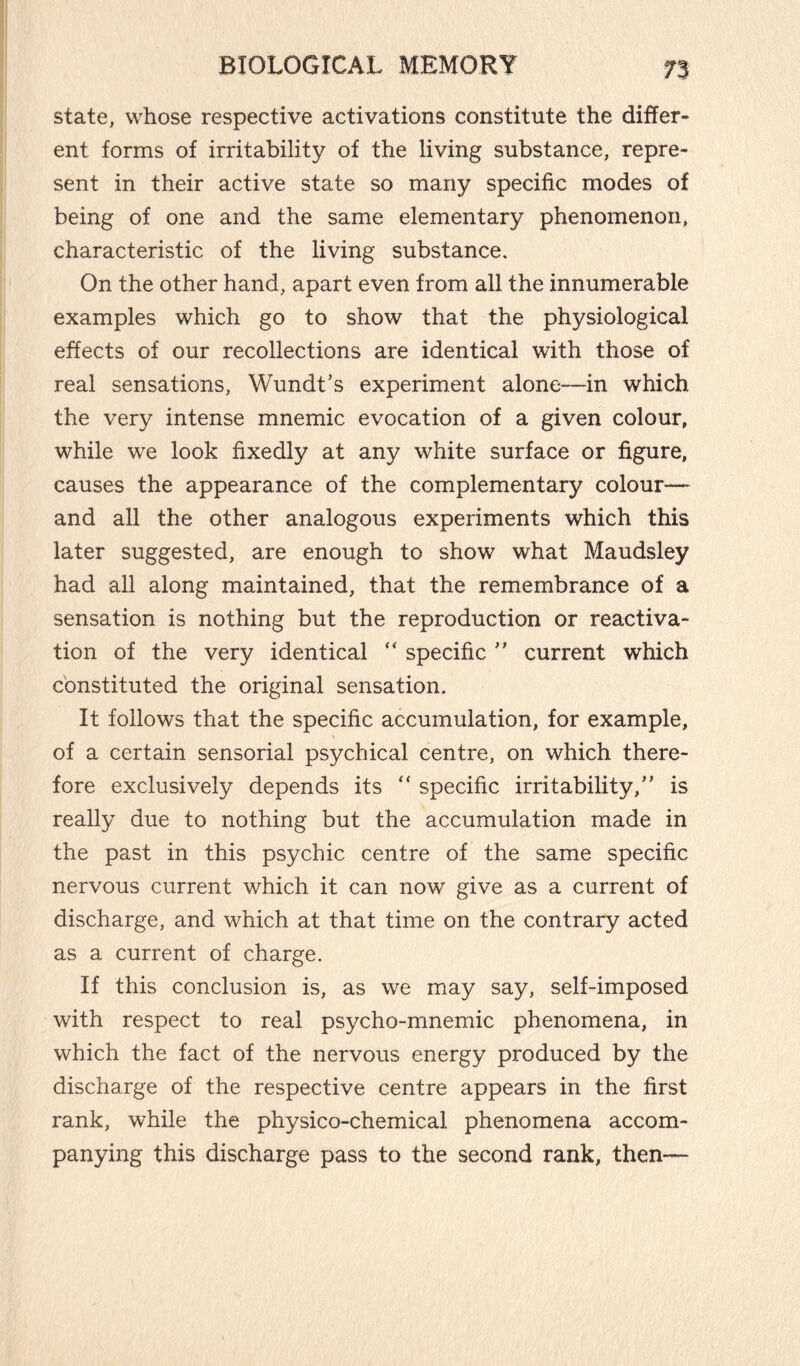 state, whose respective activations constitute the differ¬ ent forms of irritability of the living substance, repre¬ sent in their active state so many specific modes of being of one and the same elementary phenomenon, characteristic of the living substance. On the other hand, apart even from all the innumerable examples which go to show that the physiological effects of our recollections are identical with those of real sensations, Wundt’s experiment alone—in which the very intense mnemic evocation of a given colour, while we look fixedly at any white surface or figure, causes the appearance of the complementary colour— and all the other analogous experiments which this later suggested, are enough to show what Maudsley had all along maintained, that the remembrance of a sensation is nothing but the reproduction or reactiva¬ tion of the very identical “ specific ” current which constituted the original sensation. It follows that the specific accumulation, for example, of a certain sensorial psychical centre, on which there¬ fore exclusively depends its “ specific irritability,” is really due to nothing but the accumulation made in the past in this psychic centre of the same specific nervous current which it can now give as a current of discharge, and which at that time on the contrary acted as a current of charge. If this conclusion is, as we may say, self-imposed with respect to real psycho-mnemic phenomena, in which the fact of the nervous energy produced by the discharge of the respective centre appears in the first rank, while the physico-chemical phenomena accom¬ panying this discharge pass to the second rank, then—