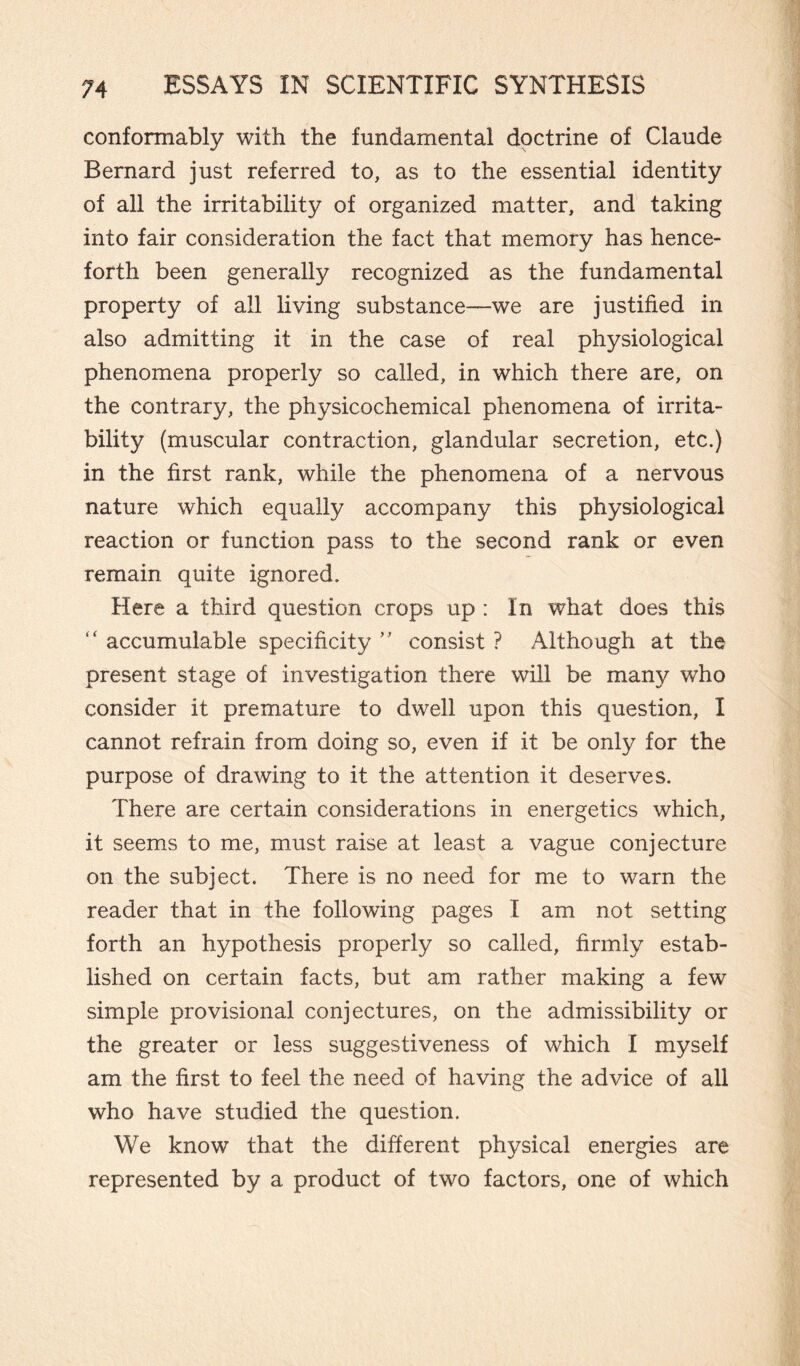 conformably with the fundamental doctrine of Claude Bernard just referred to, as to the essential identity of all the irritability of organized matter, and taking into fair consideration the fact that memory has hence¬ forth been generally recognized as the fundamental property of all living substance—we are justified in also admitting it in the case of real physiological phenomena properly so called, in which there are, on the contrary, the physicochemical phenomena of irrita¬ bility (muscular contraction, glandular secretion, etc.) in the first rank, while the phenomena of a nervous nature which equally accompany this physiological reaction or function pass to the second rank or even remain quite ignored. Here a third question crops up : In what does this accumulable specificity ” consist ? Although at the present stage of investigation there will be many who consider it premature to dwell upon this question, I cannot refrain from doing so, even if it be only for the purpose of drawing to it the attention it deserves. There are certain considerations in energetics which, it seems to me, must raise at least a vague conjecture on the subject. There is no need for me to warn the reader that in the following pages I am not setting forth an hypothesis properly so called, firmly estab¬ lished on certain facts, but am rather making a few simple provisional conjectures, on the admissibility or the greater or less suggestiveness of which I myself am the first to feel the need of having the advice of all who have studied the question. We know that the different physical energies are represented by a product of two factors, one of which