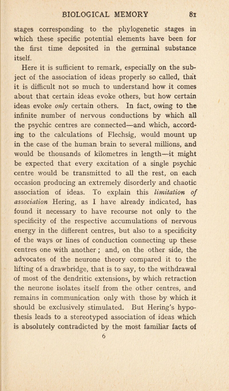 stages corresponding to the phylogenetic stages in which these specific potential elements have been for the first time deposited in the germinal substance itself. Here it is sufficient to remark, especially on the sub¬ ject of the association of ideas properly so called, that it is difficult not so much to understand how it comes about that certain ideas evoke others, but how certain ideas evoke only certain others. In fact, owing to the infinite number of nervous conductions by which all the psychic centres are connected—and which, accord¬ ing to the calculations of Flechsig, would mount up in the case of the human brain to several millions, and would be thousands of kilometres in length—it might be expected that every excitation of a single psychic centre would be transmitted to all the rest, on each occasion producing an extremely disorderly and chaotic association of ideas. To explain this limitation of association Hering, as I have already indicated, has found it necessary to have recourse not only to the specificity of the respective accumulations of nervous energy in the different centres, but also to a specificity of the ways or lines of conduction connecting up these centres one with another ; and, on the other side, the advocates of the neurone theory compared it to the lifting of a drawbridge, that is to say, to the withdrawal of most of the dendritic extensions, by which retraction the neurone isolates itself from the other centres, and remains in communication only with those by which it should be exclusively stimulated. But Hering’s hypo¬ thesis leads to a stereotyped association of ideas which is absolutely contradicted by the most familiar facts of