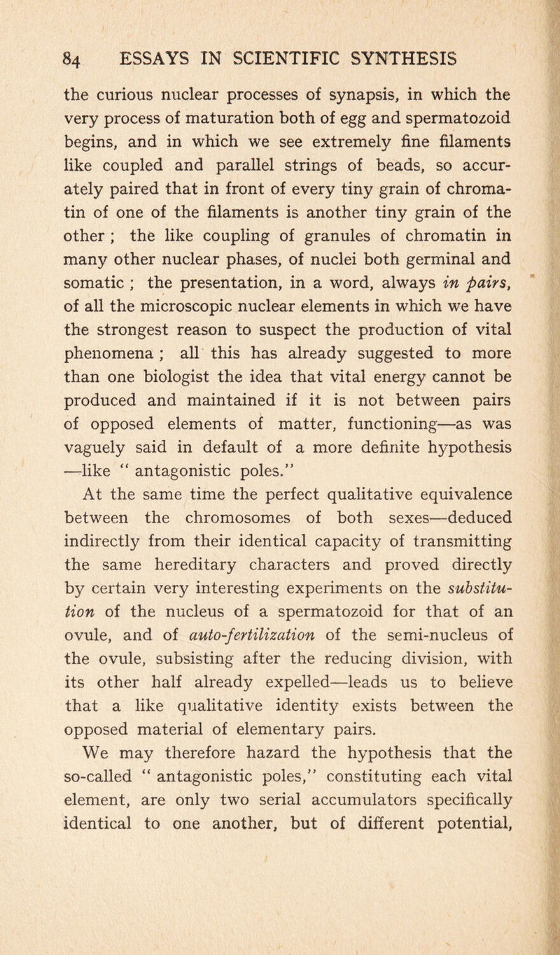 the curious nuclear processes of synapsis, in which the very process of maturation both of egg and spermatozoid begins, and in which we see extremely fine filaments like coupled and parallel strings of beads, so accur¬ ately paired that in front of every tiny grain of chroma¬ tin of one of the filaments is another tiny grain of the other ; the like coupling of granules of chromatin in many other nuclear phases, of nuclei both germinal and somatic ; the presentation, in a word, always in pairs, of all the microscopic nuclear elements in which we have the strongest reason to suspect the production of vital phenomena ; all this has already suggested to more than one biologist the idea that vital energy cannot be produced and maintained if it is not between pairs of opposed elements of matter, functioning—as was vaguely said in default of a more definite hypothesis —-like “ antagonistic poles.” At the same time the perfect qualitative equivalence between the chromosomes of both sexes—deduced indirectly from their identical capacity of transmitting the same hereditary characters and proved directly by certain very interesting experiments on the substitu¬ tion of the nucleus of a spermatozoid for that of an ovule, and of auto-fertilization of the semi-nucleus of the ovule, subsisting after the reducing division, with its other half already expelled—leads us to believe that a like qualitative identity exists between the opposed material of elementary pairs. We may therefore hazard the hypothesis that the so-called “ antagonistic poles,” constituting each vital element, are only two serial accumulators specifically identical to one another, but of different potential,