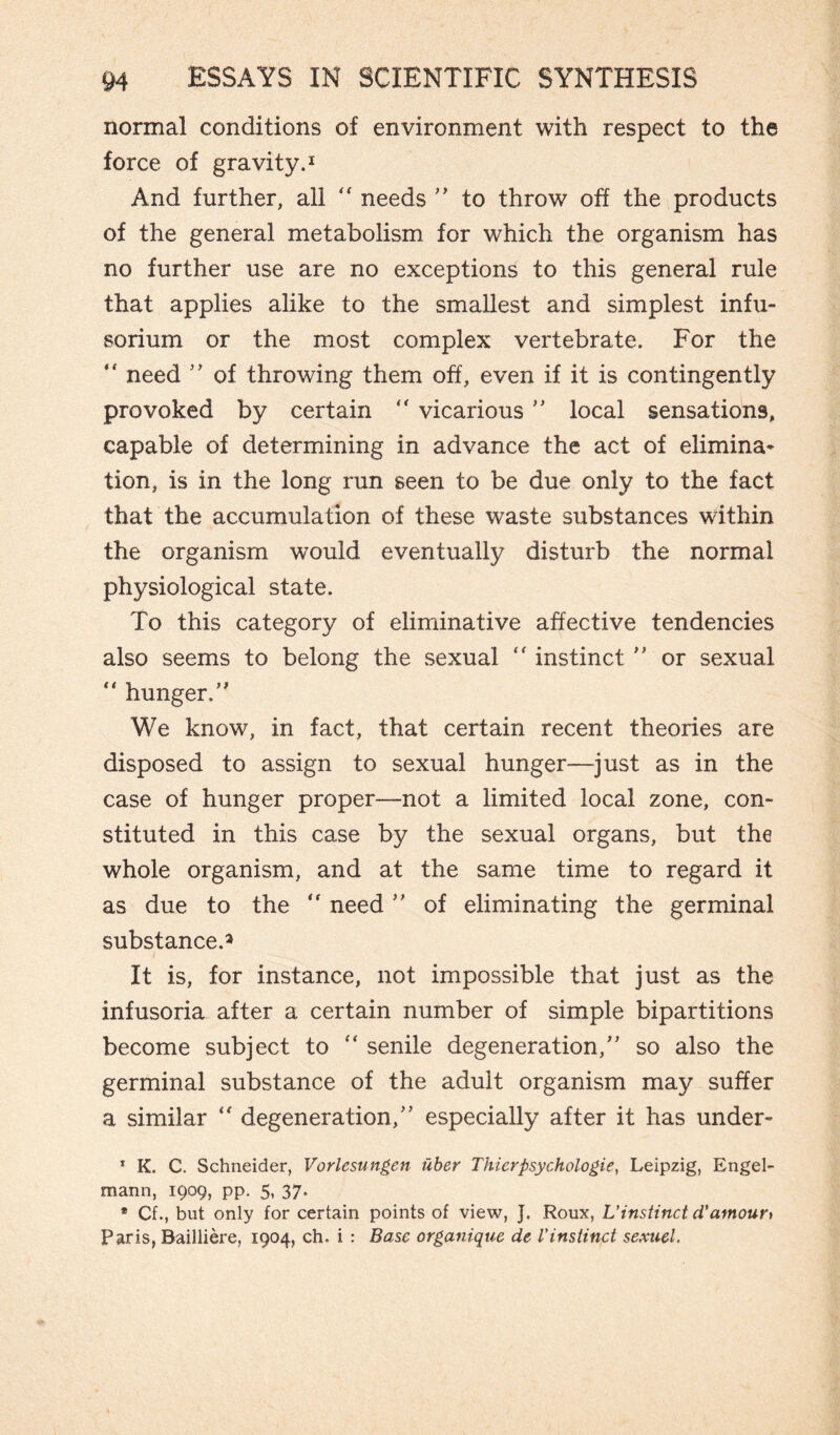 normal conditions of environment with respect to the force of gravity.1 And further, all  needs  to throw off the products of the general metabolism for which the organism has no further use are no exceptions to this general rule that applies alike to the smallest and simplest infu¬ sorium or the most complex vertebrate. For the “ need  of throwing them off, even if it is contingently provoked by certain “ vicarious  local sensations, capable of determining in advance the act of elimina¬ tion, is in the long run seen to be due only to the fact that the accumulation of these waste substances within the organism w’ould eventually disturb the normal physiological state. To this category of eliminative affective tendencies also seems to belong the sexual “ instinct  or sexual “ hunger.’1 We know, in fact, that certain recent theories are disposed to assign to sexual hunger—just as in the case of hunger proper—not a limited local zone, con¬ stituted in this case by the sexual organs, but the whole organism, and at the same time to regard it as due to the  need ” of eliminating the germinal substance.* It is, for instance, not impossible that just as the infusoria after a certain number of simple bipartitions become subject to “ senile degeneration, so also the germinal substance of the adult organism may suffer a similar  degeneration, especially after it has under- 1 K. C. Schneider, Vorlesungen Uber Thierpsychologies Leipzig, Engel- mann, 1909, pp. 5, 37. ® Cfbut only for certain points of view, J. Roux, L'instinct d'amour* Paris, Baillière, 1904, eh. i : Base organique de Vinstinct sexuel.