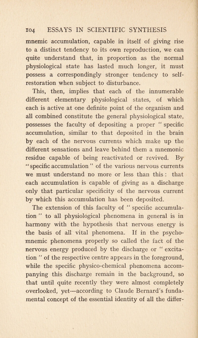 mnemic accumulation, capable in itself of giving rise to a distinct tendency to its own reproduction, we can quite understand that, in proportion as the normal physiological state has lasted much longer, it must possess a correspondingly stronger tendency to self- restoration when subject to disturbance. This, then, implies that each of the innumerable different elementary physiological states, of which each is active at one definite point of the organism and all combined constitute the general physiological state, possesses the faculty of depositing a proper “ specific accumulation, similar to that deposited in the brain by each of the nervous currents which make up the different sensations and leave behind them a mnemonic residue capable of being reactivated or revived. By “specificaccumulation ” of the various nervous currents we must understand no more or less than this : that each accumulation is capable of giving as a discharge only that particular specificity of the nervous current by which this accumulation has been deposited. The extension of this faculty of “ specific accumula¬ tion ” to all physiological phenomena in general is in harmony with the hypothesis that nervous energy is the basis of all vital phenomena. If in the psycho- mnemic phenomena properly so called the fact of the nervous energy produced by the discharge or “ excita¬ tion ” of the respective centre appears in the foreground, while the specific physico-chemical phenomena accom¬ panying this discharge remain in the background, so that until quite recently they were almost completely overlooked, yet—according to Claude Bernard’s funda¬ mental concept of the essential identity of all the differ-